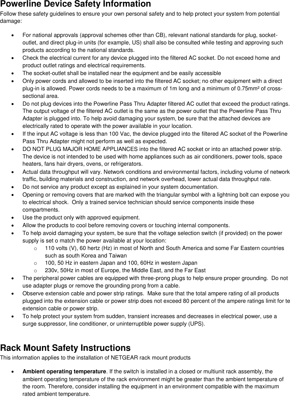  Powerline Device Safety Information Follow these safety guidelines to ensure your own personal safety and to help protect your system from potential damage:   For national approvals (approval schemes other than CB), relevant national standards for plug, socket-outlet, and direct plug-in units (for example, US) shall also be consulted while testing and approving such products according to the national standards.    Check the electrical current for any device plugged into the filtered AC socket. Do not exceed home and product outlet ratings and electrical requirements.   The socket-outlet shall be installed near the equipment and be easily accessible   Only power cords and allowed to be inserted into the filtered AC socket; no other equipment with a direct plug-in is allowed. Power cords needs to be a maximum of 1m long and a minimum of 0.75mm² of cross-sectional area.   Do not plug devices into the Powerline Pass Thru Adapter filtered AC outlet that exceed the product ratings.  The output voltage of the filtered AC outlet is the same as the power outlet that the Powerline Pass Thru Adapter is plugged into. To help avoid damaging your system, be sure that the attached devices are electrically rated to operate with the power available in your location.   If the input AC voltage is less than 100 Vac, the device plugged into the filtered AC socket of the Powerline Pass Thru Adapter might not perform as well as expected.   DO NOT PLUG MAJOR HOME APPLIANCES into the filtered AC socket or into an attached power strip.  The device is not intended to be used with home appliances such as air conditioners, power tools, space heaters, fans hair dryers, ovens, or refrigerators.    Actual data throughput will vary. Network conditions and environmental factors, including volume of network traffic, building materials and construction, and network overhead, lower actual data throughput rate.    Do not service any product except as explained in your system documentation.    Opening or removing covers that are marked with the triangular symbol with a lightning bolt can expose you to electrical shock.  Only a trained service technician should service components inside these compartments.   Use the product only with approved equipment.   Allow the products to cool before removing covers or touching internal components.   To help avoid damaging your system, be sure that the voltage selection switch (if provided) on the power supply is set o match the power available at your location: o  110 volts (V), 60 hertz (Hz) in most of North and South America and some Far Eastern countries such as south Korea and Taiwan o  100, 50 Hz in eastern Japan and 100, 60Hz in western Japan o  230v, 50Hz in most of Europe, the Middle East, and the Far East   The peripheral power cables are equipped with three-prong plugs to help ensure proper grounding.  Do not use adapter plugs or remove the grounding prong from a cable.   Observe extension cable and power strip ratings.  Make sure that the total ampere rating of all products plugged into the extension cable or power strip does not exceed 80 percent of the ampere ratings limit for te extension cable or power strip.   To help protect your system from sudden, transient increases and decreases in electrical power, use a surge suppressor, line conditioner, or uninterruptible power supply (UPS). Rack Mount Safety Instructions This information applies to the installation of NETGEAR rack mount products  Ambient operating temperature. If the switch is installed in a closed or multiunit rack assembly, the ambient operating temperature of the rack environment might be greater than the ambient temperature of the room. Therefore, consider installing the equipment in an environment compatible with the maximum rated ambient temperature. 