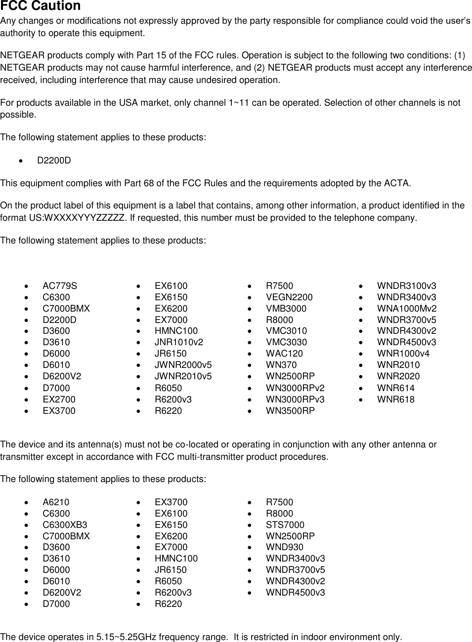  FCC Caution Any changes or modifications not expressly approved by the party responsible for compliance could void the user’s authority to operate this equipment. NETGEAR products comply with Part 15 of the FCC rules. Operation is subject to the following two conditions: (1) NETGEAR products may not cause harmful interference, and (2) NETGEAR products must accept any interference received, including interference that may cause undesired operation. For products available in the USA market, only channel 1~11 can be operated. Selection of other channels is not possible. The following statement applies to these products:   D2200D This equipment complies with Part 68 of the FCC Rules and the requirements adopted by the ACTA.  On the product label of this equipment is a label that contains, among other information, a product identified in the format US:WXXXXYYYZZZZZ. If requested, this number must be provided to the telephone company.  The following statement applies to these products:    AC779S   EX6100   R7500  WNDR3100v3   C6300   EX6150   VEGN2200  WNDR3400v3   C7000BMX   EX6200   VMB3000   WNA1000Mv2   D2200D   EX7000   R8000   WNDR3700v5   D3600   HMNC100   VMC3010   WNDR4300v2   D3610   JNR1010v2   VMC3030   WNDR4500v3   D6000   JR6150   WAC120   WNR1000v4   D6010   JWNR2000v5   WN370   WNR2010   D6200V2   JWNR2010v5   WN2500RP   WNR2020   D7000   R6050   WN3000RPv2   WNR614  EX2700   R6200v3   WN3000RPv3   WNR618  EX3700   R6220   WN3500RP   The device and its antenna(s) must not be co-located or operating in conjunction with any other antenna or transmitter except in accordance with FCC multi-transmitter product procedures. The following statement applies to these products:   A6210   EX3700   R7500   C6300   EX6100   R8000   C6300XB3   EX6150   STS7000   C7000BMX   EX6200   WN2500RP   D3600   EX7000   WND930   D3610   HMNC100   WNDR3400v3   D6000   JR6150   WNDR3700v5   D6010   R6050   WNDR4300v2   D6200V2   R6200v3   WNDR4500v3   D7000   R6220   The device operates in 5.15~5.25GHz frequency range.  It is restricted in indoor environment only.  