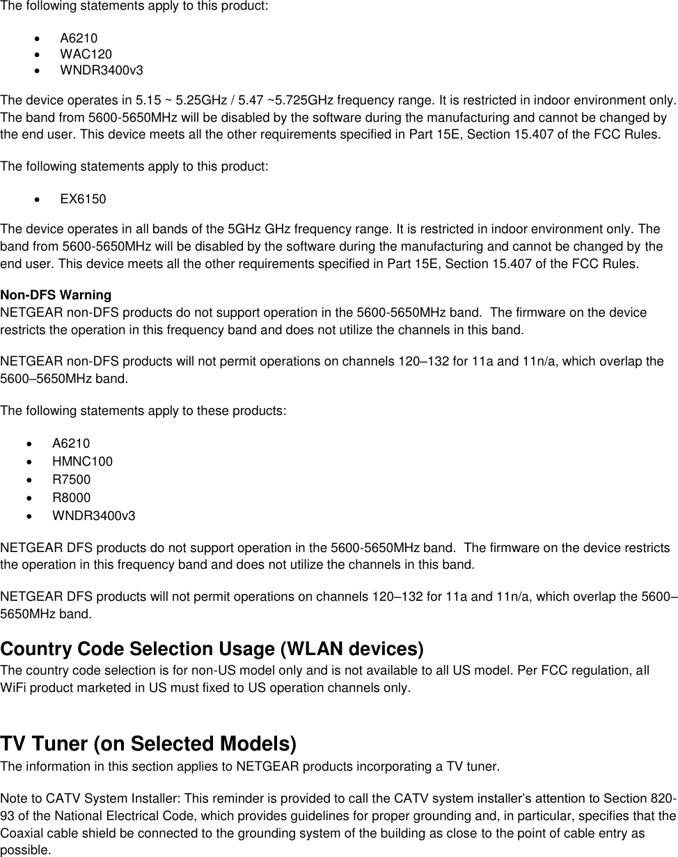  The following statements apply to this product:   A6210   WAC120   WNDR3400v3   The device operates in 5.15 ~ 5.25GHz / 5.47 ~5.725GHz frequency range. It is restricted in indoor environment only. The band from 5600-5650MHz will be disabled by the software during the manufacturing and cannot be changed by the end user. This device meets all the other requirements specified in Part 15E, Section 15.407 of the FCC Rules. The following statements apply to this product:   EX6150   The device operates in all bands of the 5GHz GHz frequency range. It is restricted in indoor environment only. The band from 5600-5650MHz will be disabled by the software during the manufacturing and cannot be changed by the end user. This device meets all the other requirements specified in Part 15E, Section 15.407 of the FCC Rules. Non-DFS Warning NETGEAR non-DFS products do not support operation in the 5600-5650MHz band.  The firmware on the device restricts the operation in this frequency band and does not utilize the channels in this band.  NETGEAR non-DFS products will not permit operations on channels 120–132 for 11a and 11n/a, which overlap the 5600–5650MHz band.  The following statements apply to these products:   A6210   HMNC100   R7500   R8000   WNDR3400v3 NETGEAR DFS products do not support operation in the 5600-5650MHz band.  The firmware on the device restricts the operation in this frequency band and does not utilize the channels in this band.  NETGEAR DFS products will not permit operations on channels 120–132 for 11a and 11n/a, which overlap the 5600–5650MHz band.  Country Code Selection Usage (WLAN devices) The country code selection is for non-US model only and is not available to all US model. Per FCC regulation, all WiFi product marketed in US must fixed to US operation channels only. TV Tuner (on Selected Models) The information in this section applies to NETGEAR products incorporating a TV tuner.  Note to CATV System Installer: This reminder is provided to call the CATV system installer’s attention to Section 820-93 of the National Electrical Code, which provides guidelines for proper grounding and, in particular, specifies that the Coaxial cable shield be connected to the grounding system of the building as close to the point of cable entry as possible. 