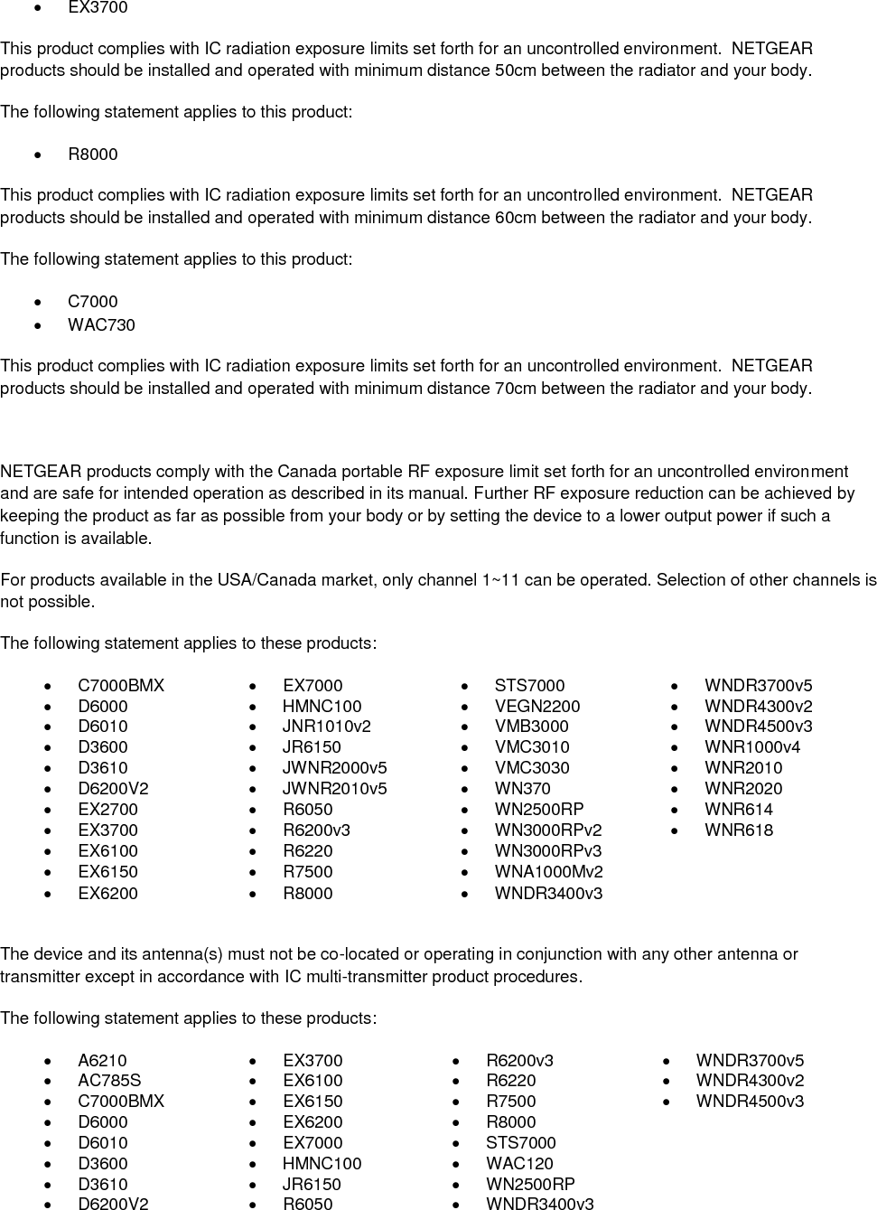    EX3700 This product complies with IC radiation exposure limits set forth for an uncontrolled environment.  NETGEAR products should be installed and operated with minimum distance 50cm between the radiator and your body. The following statement applies to this product:   R8000 This product complies with IC radiation exposure limits set forth for an uncontrolled environment.  NETGEAR products should be installed and operated with minimum distance 60cm between the radiator and your body. The following statement applies to this product:   C7000   WAC730 This product complies with IC radiation exposure limits set forth for an uncontrolled environment.  NETGEAR products should be installed and operated with minimum distance 70cm between the radiator and your body.  NETGEAR products comply with the Canada portable RF exposure limit set forth for an uncontrolled environment and are safe for intended operation as described in its manual. Further RF exposure reduction can be achieved by keeping the product as far as possible from your body or by setting the device to a lower output power if such a function is available. For products available in the USA/Canada market, only channel 1~11 can be operated. Selection of other channels is not possible. The following statement applies to these products:   C7000BMX   EX7000   STS7000   WNDR3700v5   D6000   HMNC100   VEGN2200   WNDR4300v2   D6010   JNR1010v2   VMB3000   WNDR4500v3   D3600   JR6150   VMC3010   WNR1000v4   D3610   JWNR2000v5   VMC3030   WNR2010   D6200V2   JWNR2010v5   WN370   WNR2020  EX2700   R6050   WN2500RP   WNR614   EX3700   R6200v3   WN3000RPv2   WNR618   EX6100   R6220   WN3000RPv3    EX6150   R7500   WNA1000Mv2    EX6200   R8000   WNDR3400v3   The device and its antenna(s) must not be co-located or operating in conjunction with any other antenna or transmitter except in accordance with IC multi-transmitter product procedures. The following statement applies to these products:   A6210   EX3700   R6200v3   WNDR3700v5   AC785S   EX6100   R6220   WNDR4300v2   C7000BMX   EX6150   R7500   WNDR4500v3   D6000   EX6200   R8000    D6010   EX7000   STS7000    D3600   HMNC100   WAC120    D3610   JR6150   WN2500RP    D6200V2   R6050   WNDR3400v3  