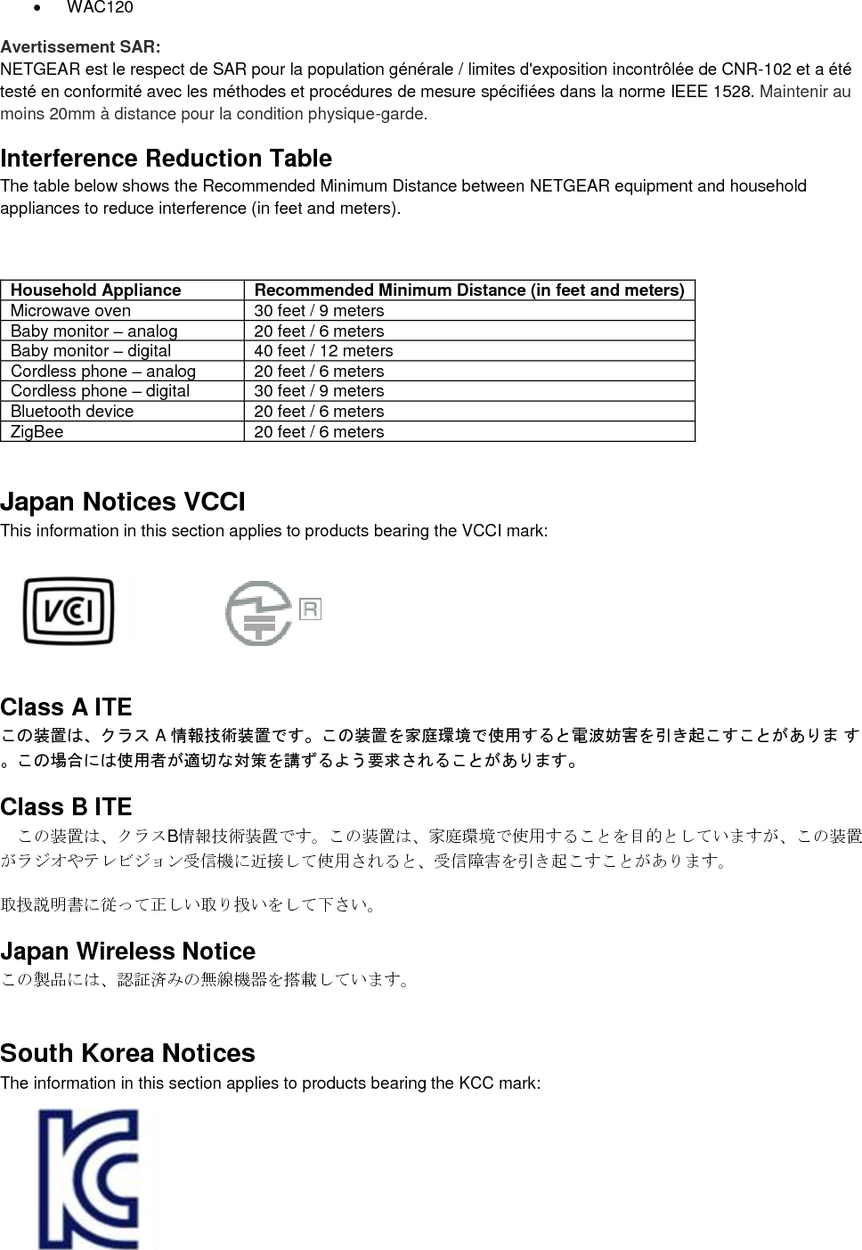   WAC120 Avertissement SAR: NETGEAR est le respect de SAR pour la population générale / limites d&apos;exposition incontrôlée de CNR-102 et a été testé en conformité avec les méthodes et procédures de mesure spécifiées dans la norme IEEE 1528. Maintenir au moins 20mm à distance pour la condition physique-garde. Interference Reduction Table The table below shows the Recommended Minimum Distance between NETGEAR equipment and household appliances to reduce interference (in feet and meters).  Household Appliance Recommended Minimum Distance (in feet and meters) Microwave oven 30 feet / 9 meters Baby monitor – analog 20 feet / 6 meters Baby monitor – digital 40 feet / 12 meters Cordless phone – analog 20 feet / 6 meters Cordless phone – digital 30 feet / 9 meters Bluetooth device 20 feet / 6 meters ZigBee 20 feet / 6 meters Japan Notices VCCI This information in this section applies to products bearing the VCCI mark:    Class A ITE この装置は、クラス A 情報技術装置です。この装置を家庭環境で使用すると電波妨害を引き起こすことがありま す。この場合には使用者が適切な対策を講ずるよう要求されることがあります。 Class B ITE この装置は、クラスB情報技術装置です。この装置は、家庭環境で使用することを目的としていますが、この装置がラジオやテレビジョン受信機に近接して使用されると、受信障害を引き起こすことがあります。 取扱説明書に従って正しい取り扱いをして下さい。 Japan Wireless Notice この製品には、認証済みの無線機器を搭載しています。 South Korea Notices  The information in this section applies to products bearing the KCC mark:   