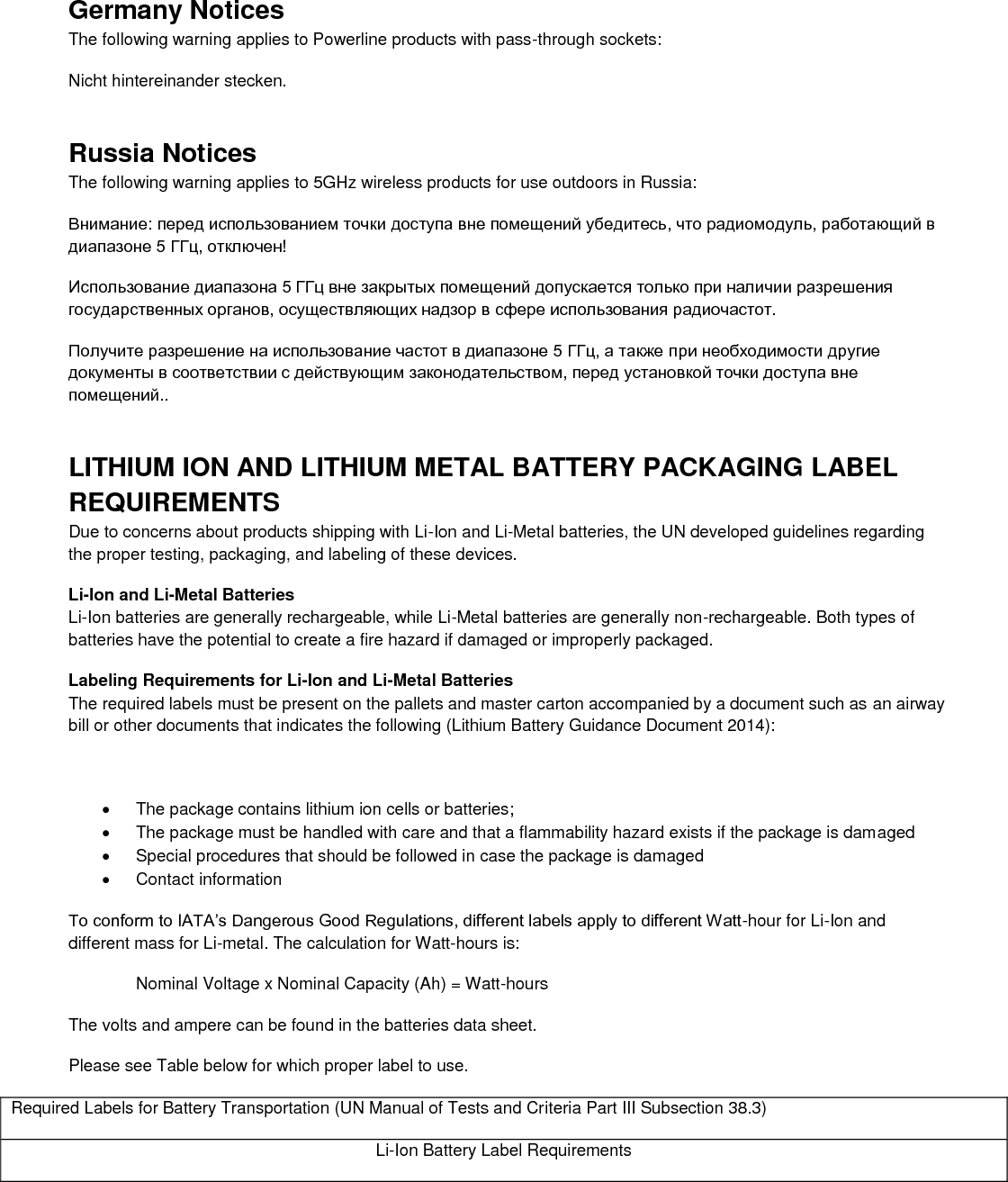  Germany Notices The following warning applies to Powerline products with pass-through sockets: Nicht hintereinander stecken. Russia Notices The following warning applies to 5GHz wireless products for use outdoors in Russia: Внимание: перед использованием точки доступа вне помещений убедитесь, что радиомодуль, работающий в диапазоне 5 ГГц, отключен!  Использование диапазона 5 ГГц вне закрытых помещений допускается только при наличии разрешения государственных органов, осуществляющих надзор в сфере использования радиочастот.  Получите разрешение на использование частот в диапазоне 5 ГГц, а также при необходимости другие документы в соответствии с действующим законодательством, перед установкой точки доступа вне помещений.. LITHIUM ION AND LITHIUM METAL BATTERY PACKAGING LABEL REQUIREMENTS  Due to concerns about products shipping with Li-Ion and Li-Metal batteries, the UN developed guidelines regarding the proper testing, packaging, and labeling of these devices.  Li-Ion and Li-Metal Batteries Li-Ion batteries are generally rechargeable, while Li-Metal batteries are generally non-rechargeable. Both types of batteries have the potential to create a fire hazard if damaged or improperly packaged.  Labeling Requirements for Li-Ion and Li-Metal Batteries The required labels must be present on the pallets and master carton accompanied by a document such as an airway bill or other documents that indicates the following (Lithium Battery Guidance Document 2014):    The package contains lithium ion cells or batteries;   The package must be handled with care and that a flammability hazard exists if the package is damaged   Special procedures that should be followed in case the package is damaged   Contact information To conform to IATA’s Dangerous Good Regulations, different labels apply to different Watt-hour for Li-Ion and different mass for Li-metal. The calculation for Watt-hours is: Nominal Voltage x Nominal Capacity (Ah) = Watt-hours The volts and ampere can be found in the batteries data sheet. Please see Table below for which proper label to use. Required Labels for Battery Transportation (UN Manual of Tests and Criteria Part III Subsection 38.3) Li-Ion Battery Label Requirements 