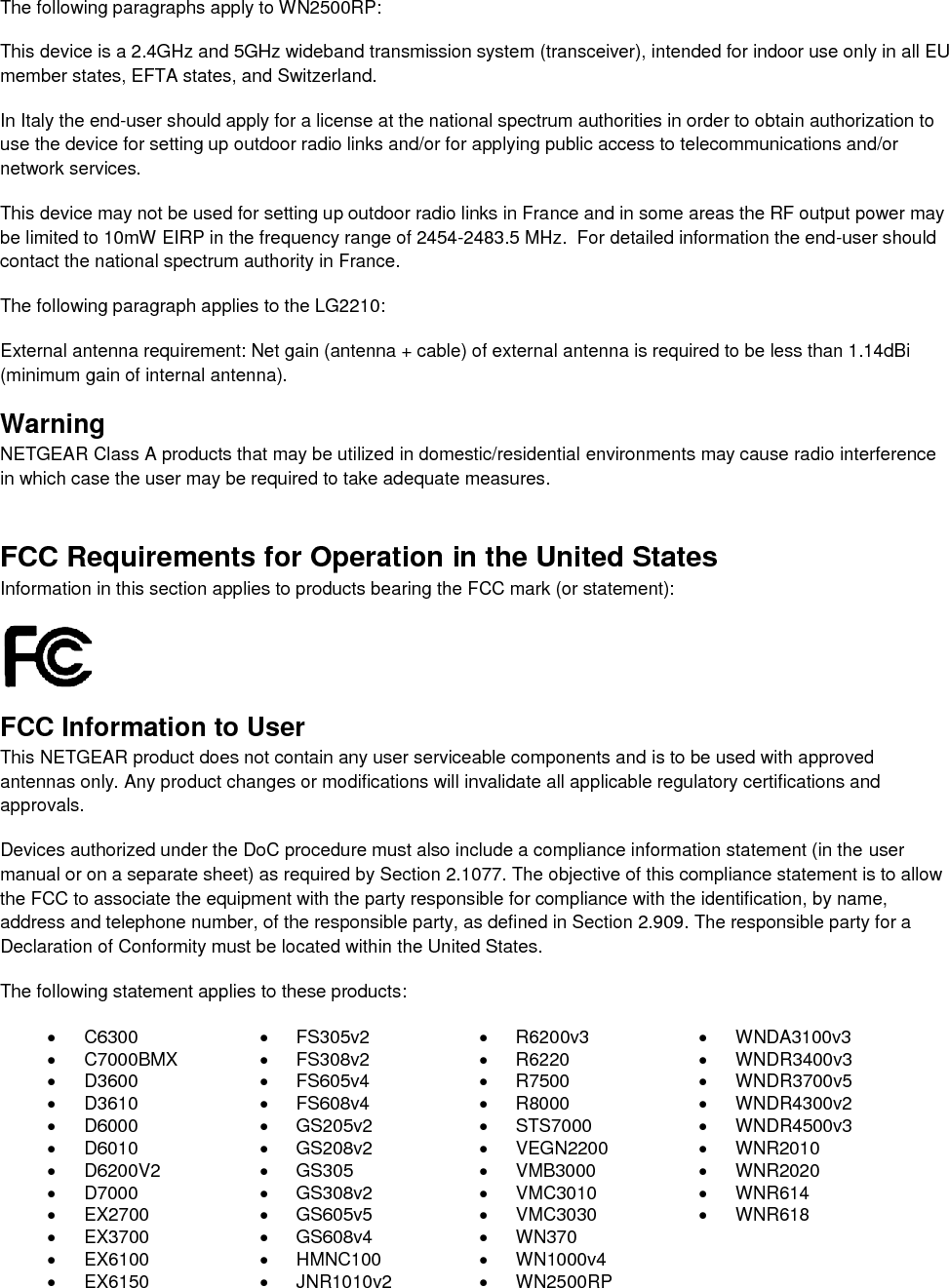  The following paragraphs apply to WN2500RP: This device is a 2.4GHz and 5GHz wideband transmission system (transceiver), intended for indoor use only in all EU member states, EFTA states, and Switzerland. In Italy the end-user should apply for a license at the national spectrum authorities in order to obtain authorization to use the device for setting up outdoor radio links and/or for applying public access to telecommunications and/or network services. This device may not be used for setting up outdoor radio links in France and in some areas the RF output power may be limited to 10mW EIRP in the frequency range of 2454-2483.5 MHz.  For detailed information the end-user should contact the national spectrum authority in France.  The following paragraph applies to the LG2210: External antenna requirement: Net gain (antenna + cable) of external antenna is required to be less than 1.14dBi (minimum gain of internal antenna). Warning NETGEAR Class A products that may be utilized in domestic/residential environments may cause radio interference in which case the user may be required to take adequate measures.  FCC Requirements for Operation in the United States Information in this section applies to products bearing the FCC mark (or statement):   FCC Information to User This NETGEAR product does not contain any user serviceable components and is to be used with approved antennas only. Any product changes or modifications will invalidate all applicable regulatory certifications and approvals. Devices authorized under the DoC procedure must also include a compliance information statement (in the user manual or on a separate sheet) as required by Section 2.1077. The objective of this compliance statement is to allow the FCC to associate the equipment with the party responsible for compliance with the identification, by name, address and telephone number, of the responsible party, as defined in Section 2.909. The responsible party for a Declaration of Conformity must be located within the United States. The following statement applies to these products:   C6300   FS305v2   R6200v3  WNDA3100v3   C7000BMX   FS308v2   R6220   WNDR3400v3   D3600   FS605v4   R7500   WNDR3700v5   D3610   FS608v4   R8000   WNDR4300v2   D6000   GS205v2   STS7000   WNDR4500v3   D6010   GS208v2   VEGN2200   WNR2010   D6200V2   GS305   VMB3000   WNR2020   D7000   GS308v2   VMC3010   WNR614  EX2700   GS605v5   VMC3030   WNR618   EX3700   GS608v4   WN370   EX6100   HMNC100  WN1000v4   EX6150   JNR1010v2   WN2500RP 