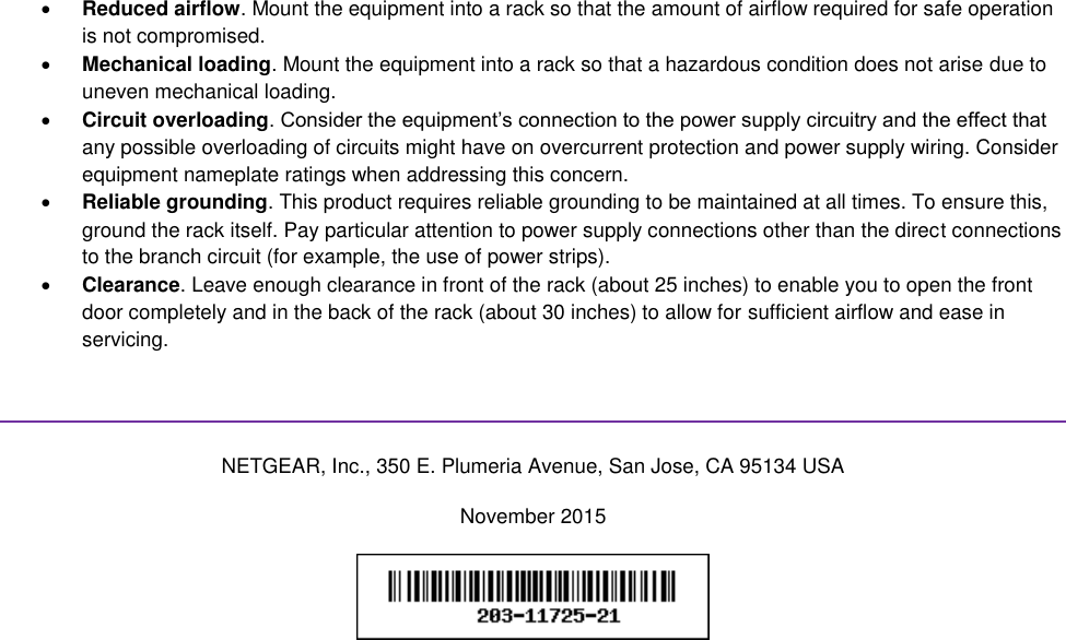   Reduced airflow. Mount the equipment into a rack so that the amount of airflow required for safe operation is not compromised.  Mechanical loading. Mount the equipment into a rack so that a hazardous condition does not arise due to uneven mechanical loading.  Circuit overloading. Consider the equipment’s connection to the power supply circuitry and the effect that any possible overloading of circuits might have on overcurrent protection and power supply wiring. Consider equipment nameplate ratings when addressing this concern.  Reliable grounding. This product requires reliable grounding to be maintained at all times. To ensure this, ground the rack itself. Pay particular attention to power supply connections other than the direct connections to the branch circuit (for example, the use of power strips).  Clearance. Leave enough clearance in front of the rack (about 25 inches) to enable you to open the front door completely and in the back of the rack (about 30 inches) to allow for sufficient airflow and ease in servicing.   NETGEAR, Inc., 350 E. Plumeria Avenue, San Jose, CA 95134 USA November 2015   