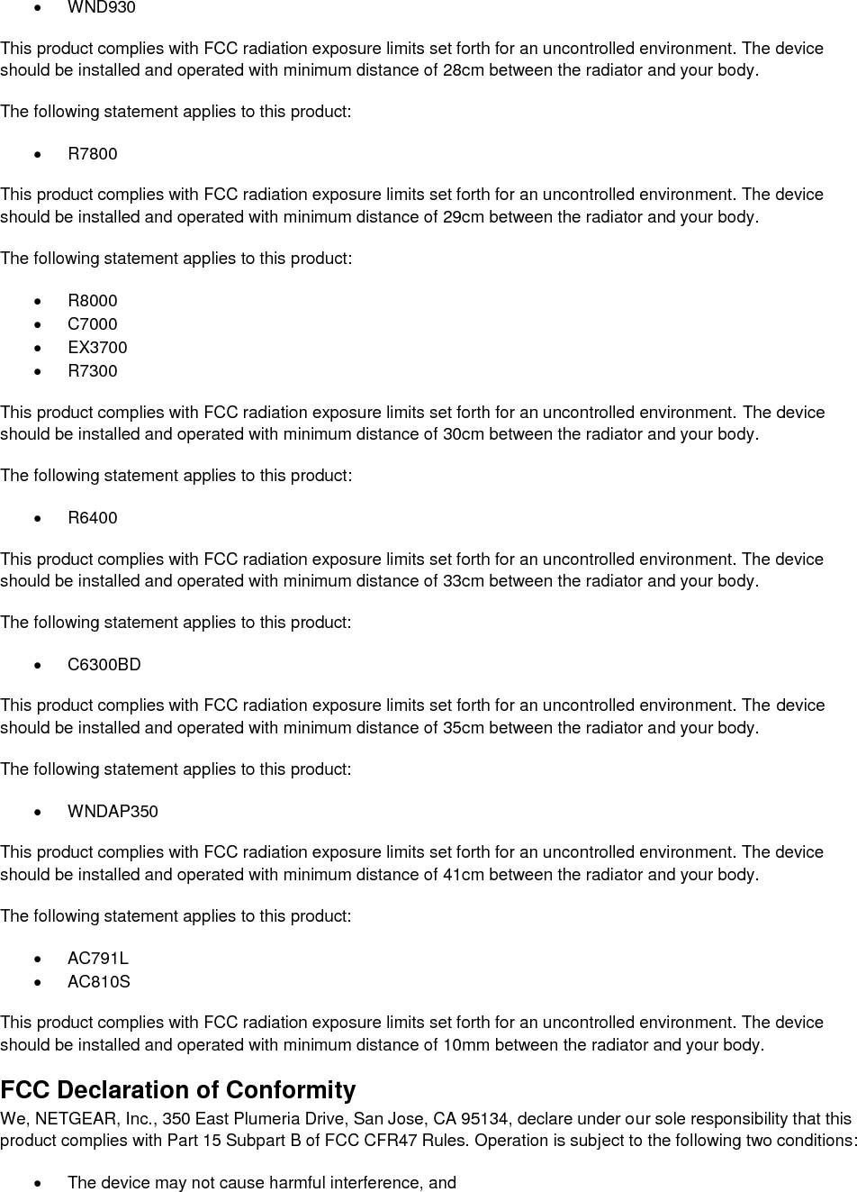    WND930 This product complies with FCC radiation exposure limits set forth for an uncontrolled environment. The device should be installed and operated with minimum distance of 28cm between the radiator and your body. The following statement applies to this product:   R7800 This product complies with FCC radiation exposure limits set forth for an uncontrolled environment. The device should be installed and operated with minimum distance of 29cm between the radiator and your body. The following statement applies to this product:   R8000   C7000   EX3700   R7300 This product complies with FCC radiation exposure limits set forth for an uncontrolled environment. The device should be installed and operated with minimum distance of 30cm between the radiator and your body. The following statement applies to this product:   R6400 This product complies with FCC radiation exposure limits set forth for an uncontrolled environment. The device should be installed and operated with minimum distance of 33cm between the radiator and your body. The following statement applies to this product:   C6300BD This product complies with FCC radiation exposure limits set forth for an uncontrolled environment. The device should be installed and operated with minimum distance of 35cm between the radiator and your body. The following statement applies to this product:   WNDAP350 This product complies with FCC radiation exposure limits set forth for an uncontrolled environment. The device should be installed and operated with minimum distance of 41cm between the radiator and your body. The following statement applies to this product:   AC791L   AC810S This product complies with FCC radiation exposure limits set forth for an uncontrolled environment. The device should be installed and operated with minimum distance of 10mm between the radiator and your body. FCC Declaration of Conformity We, NETGEAR, Inc., 350 East Plumeria Drive, San Jose, CA 95134, declare under our sole responsibility that this product complies with Part 15 Subpart B of FCC CFR47 Rules. Operation is subject to the following two conditions:   The device may not cause harmful interference, and 