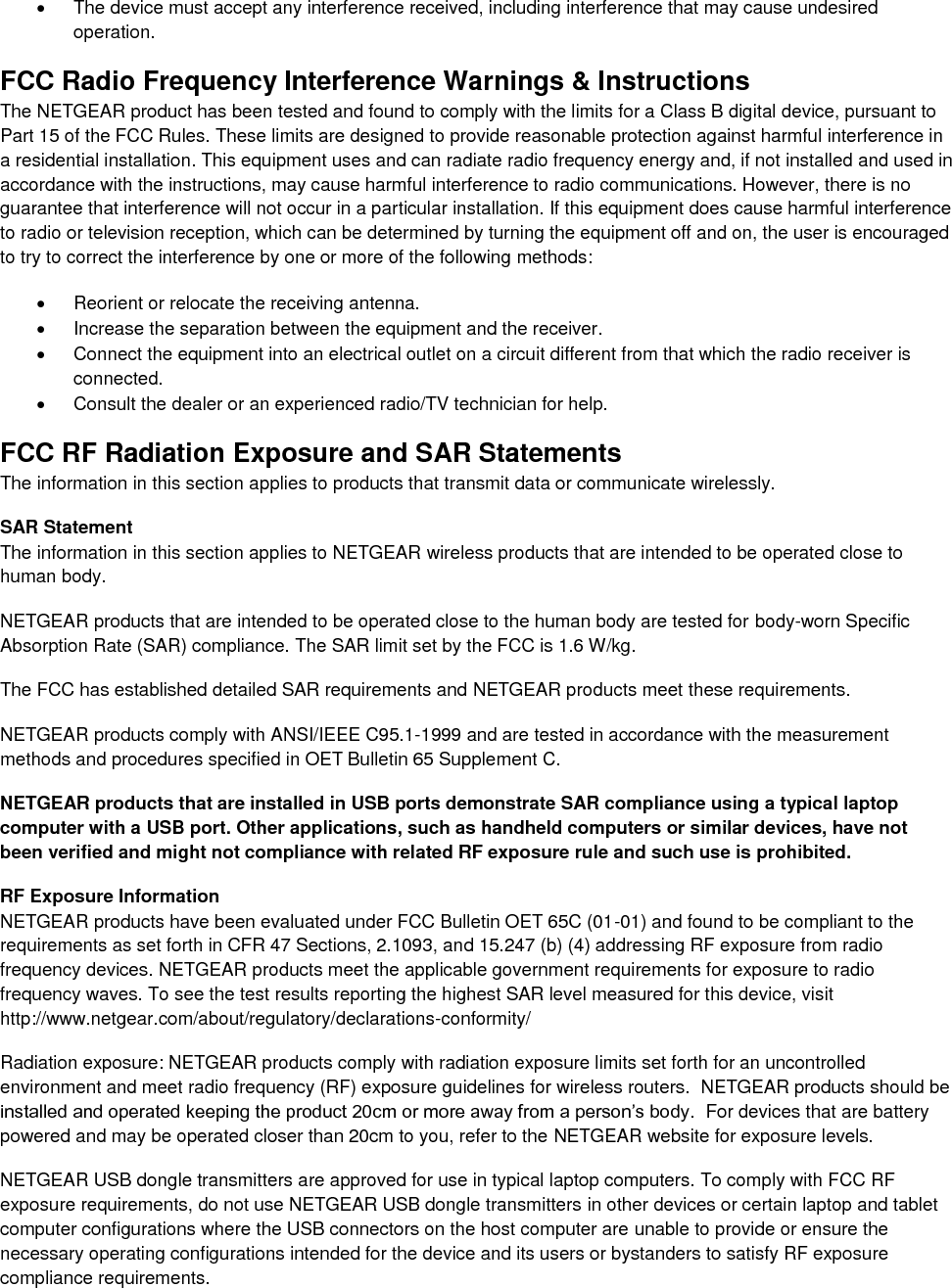    The device must accept any interference received, including interference that may cause undesired operation. FCC Radio Frequency Interference Warnings &amp; Instructions The NETGEAR product has been tested and found to comply with the limits for a Class B digital device, pursuant to Part 15 of the FCC Rules. These limits are designed to provide reasonable protection against harmful interference in a residential installation. This equipment uses and can radiate radio frequency energy and, if not installed and used in accordance with the instructions, may cause harmful interference to radio communications. However, there is no guarantee that interference will not occur in a particular installation. If this equipment does cause harmful interference to radio or television reception, which can be determined by turning the equipment off and on, the user is encouraged to try to correct the interference by one or more of the following methods:   Reorient or relocate the receiving antenna.   Increase the separation between the equipment and the receiver.   Connect the equipment into an electrical outlet on a circuit different from that which the radio receiver is connected.   Consult the dealer or an experienced radio/TV technician for help. FCC RF Radiation Exposure and SAR Statements The information in this section applies to products that transmit data or communicate wirelessly. SAR Statement The information in this section applies to NETGEAR wireless products that are intended to be operated close to human body.  NETGEAR products that are intended to be operated close to the human body are tested for body-worn Specific Absorption Rate (SAR) compliance. The SAR limit set by the FCC is 1.6 W/kg. The FCC has established detailed SAR requirements and NETGEAR products meet these requirements. NETGEAR products comply with ANSI/IEEE C95.1-1999 and are tested in accordance with the measurement methods and procedures specified in OET Bulletin 65 Supplement C. NETGEAR products that are installed in USB ports demonstrate SAR compliance using a typical laptop computer with a USB port. Other applications, such as handheld computers or similar devices, have not been verified and might not compliance with related RF exposure rule and such use is prohibited. RF Exposure Information NETGEAR products have been evaluated under FCC Bulletin OET 65C (01-01) and found to be compliant to the requirements as set forth in CFR 47 Sections, 2.1093, and 15.247 (b) (4) addressing RF exposure from radio frequency devices. NETGEAR products meet the applicable government requirements for exposure to radio frequency waves. To see the test results reporting the highest SAR level measured for this device, visit http://www.netgear.com/about/regulatory/declarations-conformity/ Radiation exposure: NETGEAR products comply with radiation exposure limits set forth for an uncontrolled environment and meet radio frequency (RF) exposure guidelines for wireless routers.  NETGEAR products should be installed and operated keeping the product 20cm or more away from a person’s body.  For devices that are battery powered and may be operated closer than 20cm to you, refer to the NETGEAR website for exposure levels. NETGEAR USB dongle transmitters are approved for use in typical laptop computers. To comply with FCC RF exposure requirements, do not use NETGEAR USB dongle transmitters in other devices or certain laptop and tablet computer configurations where the USB connectors on the host computer are unable to provide or ensure the necessary operating configurations intended for the device and its users or bystanders to satisfy RF exposure compliance requirements.    