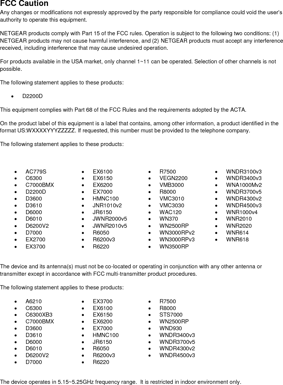  FCC Caution Any changes or modifications not expressly approved by the party responsible for compliance could void the user’s authority to operate this equipment. NETGEAR products comply with Part 15 of the FCC rules. Operation is subject to the following two conditions: (1) NETGEAR products may not cause harmful interference, and (2) NETGEAR products must accept any interference received, including interference that may cause undesired operation. For products available in the USA market, only channel 1~11 can be operated. Selection of other channels is not possible. The following statement applies to these products:   D2200D This equipment complies with Part 68 of the FCC Rules and the requirements adopted by the ACTA.  On the product label of this equipment is a label that contains, among other information, a product identified in the format US:WXXXXYYYZZZZZ. If requested, this number must be provided to the telephone company.  The following statement applies to these products:    AC779S   EX6100   R7500  WNDR3100v3   C6300   EX6150   VEGN2200  WNDR3400v3   C7000BMX   EX6200   VMB3000   WNA1000Mv2   D2200D   EX7000   R8000   WNDR3700v5   D3600   HMNC100   VMC3010   WNDR4300v2   D3610   JNR1010v2   VMC3030   WNDR4500v3   D6000   JR6150   WAC120   WNR1000v4   D6010   JWNR2000v5   WN370   WNR2010   D6200V2   JWNR2010v5   WN2500RP   WNR2020   D7000   R6050   WN3000RPv2   WNR614  EX2700   R6200v3   WN3000RPv3   WNR618  EX3700   R6220   WN3500RP   The device and its antenna(s) must not be co-located or operating in conjunction with any other antenna or transmitter except in accordance with FCC multi-transmitter product procedures. The following statement applies to these products:   A6210   EX3700   R7500   C6300   EX6100   R8000   C6300XB3   EX6150   STS7000   C7000BMX   EX6200   WN2500RP   D3600   EX7000   WND930   D3610   HMNC100   WNDR3400v3   D6000   JR6150   WNDR3700v5   D6010   R6050   WNDR4300v2   D6200V2   R6200v3   WNDR4500v3   D7000   R6220   The device operates in 5.15~5.25GHz frequency range.  It is restricted in indoor environment only.  