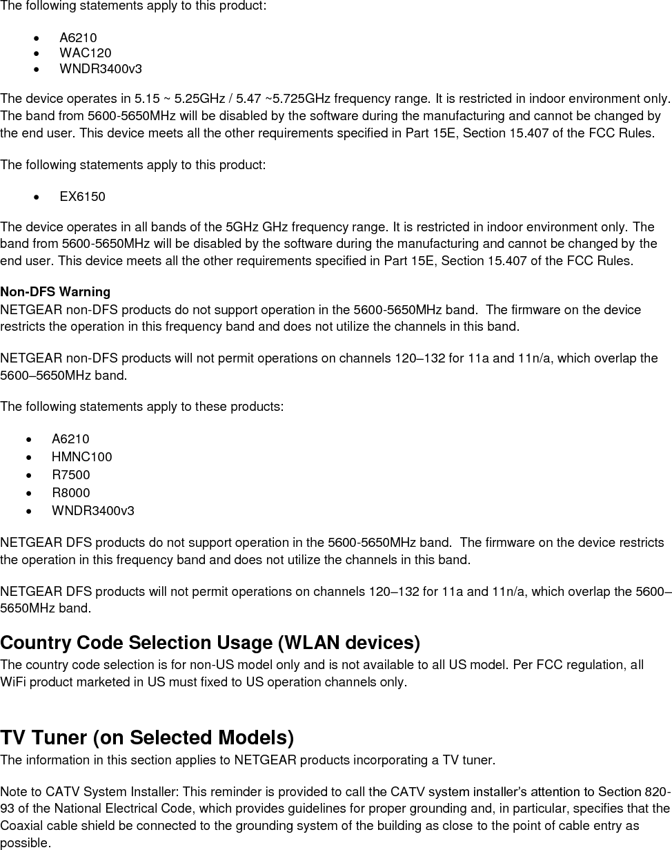  The following statements apply to this product:   A6210   WAC120   WNDR3400v3   The device operates in 5.15 ~ 5.25GHz / 5.47 ~5.725GHz frequency range. It is restricted in indoor environment only. The band from 5600-5650MHz will be disabled by the software during the manufacturing and cannot be changed by the end user. This device meets all the other requirements specified in Part 15E, Section 15.407 of the FCC Rules. The following statements apply to this product:   EX6150   The device operates in all bands of the 5GHz GHz frequency range. It is restricted in indoor environment only. The band from 5600-5650MHz will be disabled by the software during the manufacturing and cannot be changed by the end user. This device meets all the other requirements specified in Part 15E, Section 15.407 of the FCC Rules. Non-DFS Warning NETGEAR non-DFS products do not support operation in the 5600-5650MHz band.  The firmware on the device restricts the operation in this frequency band and does not utilize the channels in this band.  NETGEAR non-DFS products will not permit operations on channels 120–132 for 11a and 11n/a, which overlap the 5600–5650MHz band.  The following statements apply to these products:   A6210   HMNC100   R7500   R8000   WNDR3400v3 NETGEAR DFS products do not support operation in the 5600-5650MHz band.  The firmware on the device restricts the operation in this frequency band and does not utilize the channels in this band.  NETGEAR DFS products will not permit operations on channels 120–132 for 11a and 11n/a, which overlap the 5600–5650MHz band.  Country Code Selection Usage (WLAN devices) The country code selection is for non-US model only and is not available to all US model. Per FCC regulation, all WiFi product marketed in US must fixed to US operation channels only. TV Tuner (on Selected Models) The information in this section applies to NETGEAR products incorporating a TV tuner.  Note to CATV System Installer: This reminder is provided to call the CATV system installer’s attention to Section 820-93 of the National Electrical Code, which provides guidelines for proper grounding and, in particular, specifies that the Coaxial cable shield be connected to the grounding system of the building as close to the point of cable entry as possible. 