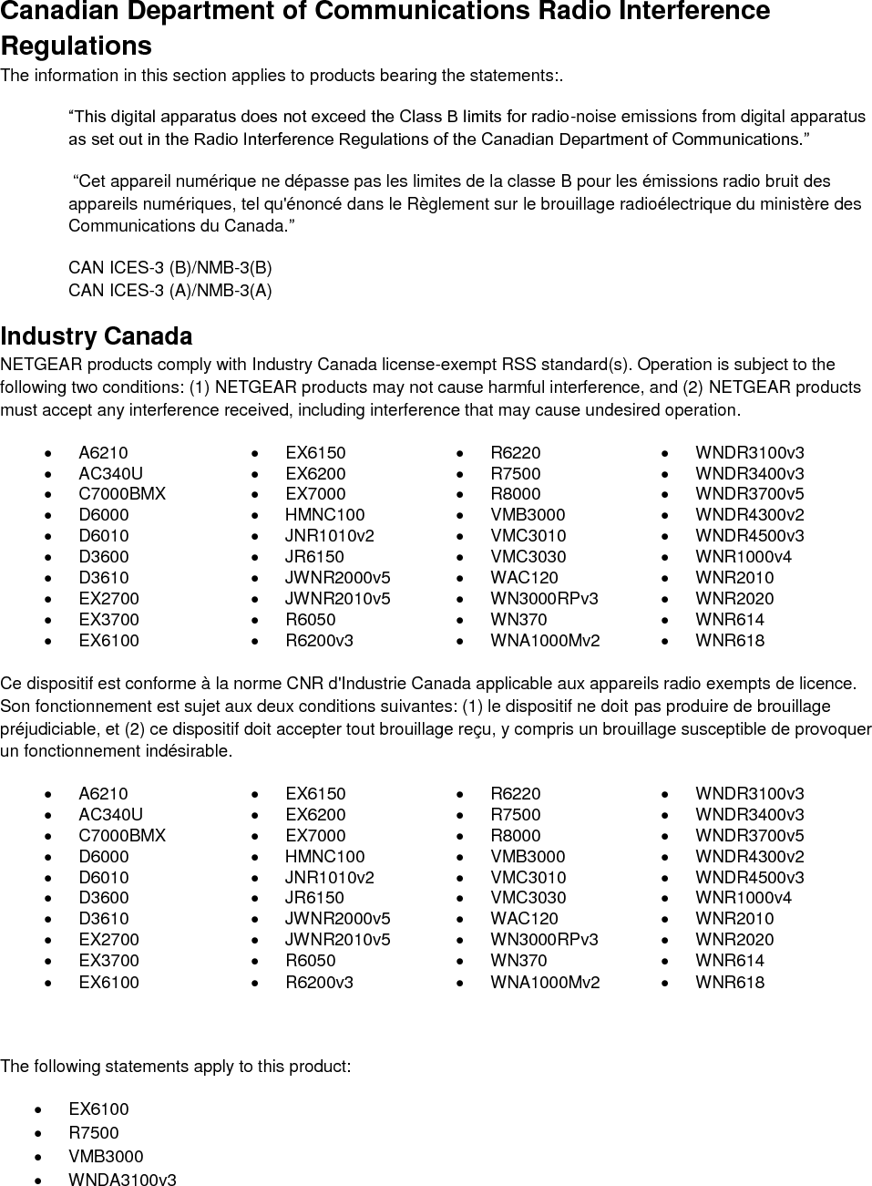  Canadian Department of Communications Radio Interference Regulations The information in this section applies to products bearing the statements:. “This digital apparatus does not exceed the Class B limits for radio-noise emissions from digital apparatus as set out in the Radio Interference Regulations of the Canadian Department of Communications.”  “Cet appareil numérique ne dépasse pas les limites de la classe B pour les émissions radio bruit des            appareils numériques, tel qu&apos;énoncé dans le Règlement sur le brouillage radioélectrique du ministère des Communications du Canada.” CAN ICES-3 (B)/NMB-3(B) CAN ICES-3 (A)/NMB-3(A) Industry Canada NETGEAR products comply with Industry Canada license-exempt RSS standard(s). Operation is subject to the following two conditions: (1) NETGEAR products may not cause harmful interference, and (2) NETGEAR products must accept any interference received, including interference that may cause undesired operation.   A6210   EX6150   R6220   WNDR3100v3   AC340U   EX6200   R7500   WNDR3400v3   C7000BMX   EX7000   R8000   WNDR3700v5   D6000   HMNC100   VMB3000   WNDR4300v2   D6010   JNR1010v2   VMC3010   WNDR4500v3   D3600   JR6150   VMC3030   WNR1000v4   D3610   JWNR2000v5   WAC120   WNR2010   EX2700   JWNR2010v5   WN3000RPv3   WNR2020   EX3700   R6050   WN370   WNR614   EX6100   R6200v3   WNA1000Mv2   WNR618  Ce dispositif est conforme à la norme CNR d&apos;Industrie Canada applicable aux appareils radio exempts de licence. Son fonctionnement est sujet aux deux conditions suivantes: (1) le dispositif ne doit pas produire de brouillage préjudiciable, et (2) ce dispositif doit accepter tout brouillage reçu, y compris un brouillage susceptible de provoquer un fonctionnement indésirable.   A6210   EX6150   R6220   WNDR3100v3   AC340U   EX6200   R7500   WNDR3400v3   C7000BMX   EX7000   R8000   WNDR3700v5   D6000   HMNC100   VMB3000   WNDR4300v2   D6010   JNR1010v2   VMC3010   WNDR4500v3   D3600   JR6150   VMC3030   WNR1000v4   D3610   JWNR2000v5   WAC120   WNR2010   EX2700   JWNR2010v5   WN3000RPv3   WNR2020   EX3700   R6050   WN370   WNR614   EX6100   R6200v3   WNA1000Mv2   WNR618   The following statements apply to this product:   EX6100   R7500   VMB3000   WNDA3100v3 