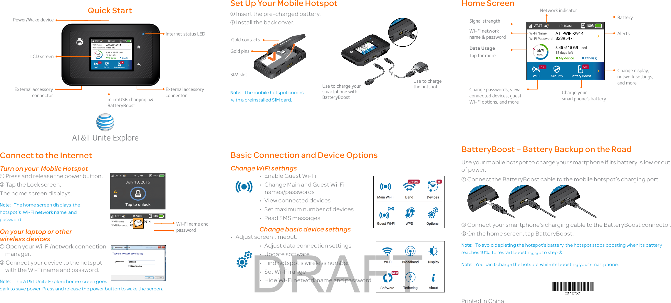 Printed in ChinaConnect to the InternetTurn on your  Mobile Hotspot Press and release the power button. Tap the Lock screen.The home screen displays.Note:  The home screen displays  the   hotspot’s  Wi-Fi network name  and  password.On your laptop or other  wireless devices Open your Wi-Fi/network connection manager. Connect your device to the hotspot with the Wi-Fi name and password.Note:  The AT&amp;T Unite Explore home screen goes dark to save power. Press and release the power button to wake the screen.Wi-Fi name and passwordSet Up Your Mobile Hotspot Insert the pre-charged battery. Install the back cover.Note:  The mobile hotspot comes  with a preinstalled SIM card.Gold contactsUse to charge your smartphone with BatteryBoostUse to charge the hotspotHome ScreenBasic Connection and Device OptionsChange WiFi settings•  Enable Guest Wi-Fi•  Change Main and Guest Wi-Fi       names/passwords•  View connected devices•  Set maximum number of devices•  Read SMS messagesChange basic device settings•  Adjust screen timeout.•  Adjust data connection settings•  Update software•  Find hotspot’s wireless number•  Set Wi-Fi range•  Hide Wi-Fi network name and password.BatteryBoost – Battery Backup on the RoadUse your mobile hotspot to charge your smartphone if its battery is low or out of power. Connect the BatteryBoost cable to the mobile hotspot’s charging port. Connect your smartphone’s charging cable to the BatteryBoost connector. On the home screen, tap BatteryBoost.Note:  To avoid depleting the hotspot’s battery, the hotspot stops boosting when its battery reaches 10%. To restart boosting, go to step .Note:  You can’t charge the hotspot while its boosting your smartphone.Quick StartGold pinsSignal strengthCharge your smartphone’s batteryBatteryNetwork indicatorWi-Fi network name &amp; passwordData Usage Tap for moreLCD screenExternal accessory connector microUSB charging p&amp; BatteryBoostPower/Wake deviceExternal accessory connectorChange display, network settings, and moreChange passwords, view connected devices, guest Wi-Fi options, and moreAT&amp;T Unite ExploreInternet status LEDSIM slotAlertsDRAFT