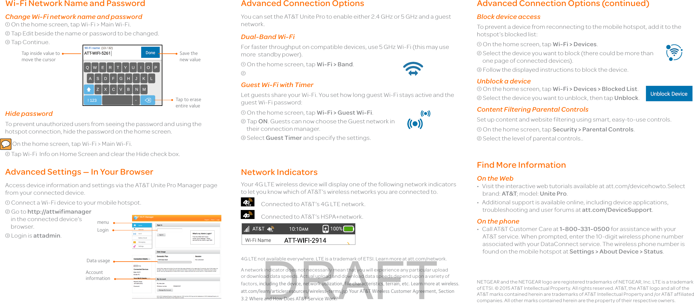 Wi-Fi Network Name and PasswordChange Wi-Fi network name and password On the home screen, tap Wi-Fi &gt; Main Wi-Fi. Tap Edit beside the name or password to be changed. Tap Continue.Hide passwordTo prevent unauthorized users from seeing the password and using the hotspot connection, hide the password on the home screen.  On the home screen, tap Wi-Fi &gt; Main Wi-Fi. Tap Wi-Fi  Info on Home Screen and clear the Hide check box.Advanced Settings — In Your BrowserAccess device information and settings via the AT&amp;T Unite Pro Manager page from your connected device. Connect a Wi-Fi device to your mobile hotspot. Go to http://attwifimanager  in the connected device’s  browser. Login is attadmin. NETGEAR and the NETGEAR logo are registered trademarks of NETGEAR, Inc. LTE is a trademark of ETSI. © 2015 AT&amp;T Intellectual Property. All rights reserved. AT&amp;T, the AT&amp;T logo and all of the AT&amp;T marks contained herein are trademarks of AT&amp;T Intellectual Property and /or AT&amp;T affiliated companies. All other marks contained herein are the property of their respective owners.Advanced Connection OptionsYou can set the AT&amp;T Unite Pro to enable either 2.4 GHz or 5 GHz and a guest network.Dual-Band Wi-FiFor faster throughput on compatible devices, use 5 GHz Wi-Fi (this may use more  standby power). On the home screen, tap Wi-Fi &gt; Band. Guest Wi-Fi with TimerLet guests share your Wi-Fi. You set how long guest Wi-Fi stays active and the guest Wi-Fi password: On the home screen, tap Wi-Fi &gt; Guest Wi-Fi. Tap ON. Guests can now choose the Guest network in their connection manager. Select Guest Timer and specify the settings.Advanced Connection Options (continued) Block device accessTo prevent a device from reconnecting to the mobile hotspot, add it to the hotspot’s blocked list: On the home screen, tap Wi-Fi &gt; Devices. Select the device you want to block (there could be more than one page of connected devices). Follow the displayed instructions to block the device.Unblock a device On the home screen, tap Wi-Fi &gt; Devices &gt; Blocked List. Select the device you want to unblock, then tap Unblock.Content Filtering Parental ControlsSet up content and website filtering using smart, easy-to-use controls. On the home screen, tap Security &gt; Parental Controls. Select the level of parental controls..Network IndicatorsYour 4G LTE wireless device will display one of the following network indicators to let you know which of AT&amp;T’s wireless networks you are connected to.      Connected to AT&amp;T’s 4G LTE network.      Connected to AT&amp;T’s HSPA+network.              Find More InformationOn the Web•  Visit the interactive web tutorials available at att.com/devicehowto.Select brand: AT&amp;T; model: Unite Pro.•  Additional support is available online, including device applications, troubleshooting and user forums at att.com/DeviceSupport.On the phone•  Call AT&amp;T Customer Care at 1-800-331-0500 for assistance with your AT&amp;T service. When prompted, enter the 10-digit wireless phone number associated with your DataConnect service. The wireless phone number is found on the mobile hotspot at Settings &gt; About Device &gt; Status.4G LTE not available everywhere. LTE is a trademark of ETSI. Learn more at att.com/network. A network indicator does not necessarily mean that you will experience any particular upload or download data speeds. Actual upload and download data speeds depend upon a variety of factors, including the device, network utilization, file characteristics, terrain, etc. Learn more at wireless.att.com/learn/articlesresources/wireless-terms.jsp Your AT&amp;T Wireless Customer Agreement, Section 3.2 Where and How Does AT&amp;T Service Work?Tap inside value to move the cursorTap to erase entire valueSave the new valuemenuLoginData usageAccount informationDRAFT