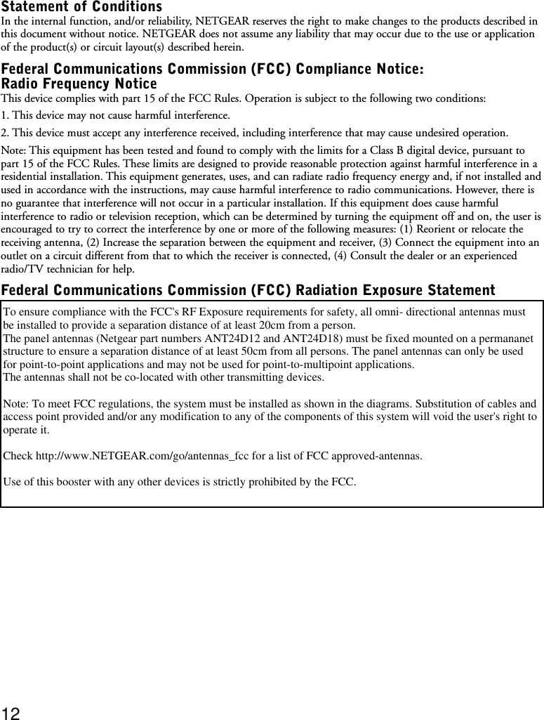 Statement of ConditionsIn the internal function, and/or reliability, NETGEAR reserves the right to make changes to the products described inthis document without notice. NETGEAR does not assume any liability that may occur due to the use or applicationof the product(s) or circuit layout(s) described herein.Federal Communications Commission (FCC) Compliance Notice:Radio Frequency NoticeThis device complies with part 15 of the FCC Rules. Operation is subject to the following two conditions:1. This device may not cause harmful interference.2. This device must accept any interference received, including interference that may cause undesired operation.Note: This equipment has been tested and found to comply with the limits for a Class B digital device, pursuant topart 15 of the FCC Rules. These limits are designed to provide reasonable protection against harmful interference in aresidential installation. This equipment generates, uses, and can radiate radio frequency energy and, if not installed andused in accordance with the instructions, may cause harmful interference to radio communications. However, there isno guarantee that interference will not occur in a particular installation. If this equipment does cause harmfulinterference to radio or television reception, which can be determined by turning the equipment off and on, the user isencouraged to try to correct the interference by one or more of the following measures: (1) Reorient or relocate thereceiving antenna, (2) Increase the separation between the equipment and receiver, (3) Connect the equipment into anoutlet on a circuit different from that to which the receiver is connected, (4) Consult the dealer or an experiencedradio/TV technician for help.Federal Communications Commission (FCC) Radiation Exposure StatementTo ensure the compliance with the FCC RF exposure requirement for safety, make sure that the antenna is installedwith separation distance of at least 25 cm (10 in) from a person. The antenna shall not be colocated with othertransmitting devices.Note: To meet FCC regulations, the system must be installed as shown in the diagrams. Substitution of cables andaccess point provided and/or any modification to any of the components of this system will void the user&apos;s right tooperate it. Check http://www.NETGEAR.com/go/antennas_fcc for a list of FCC approved devices.Use of this booster with any other devices is strictly prohibited by the FCC.12To ensure compliance with the FCC&apos;s RF Exposure requirements for safety, all omni- directional antennas must be installed to provide a separation distance of at least 20cm from a person.   The panel antennas (Netgear part numbers ANT24D12 and ANT24D18) must be fixed mounted on a permananet structure to ensure a separation distance of at least 50cm from all persons. The panel antennas can only be used for point-to-point applications and may not be used for point-to-multipoint applications.The antennas shall not be co-located with other transmitting devices.Note: To meet FCC regulations, the system must be installed as shown in the diagrams. Substitution of cables and access point provided and/or any modification to any of the components of this system will void the user&apos;s right to operate it.Check http://www.NETGEAR.com/go/antennas_fcc for a list of FCC approved-antennas.Use of this booster with any other devices is strictly prohibited by the FCC.