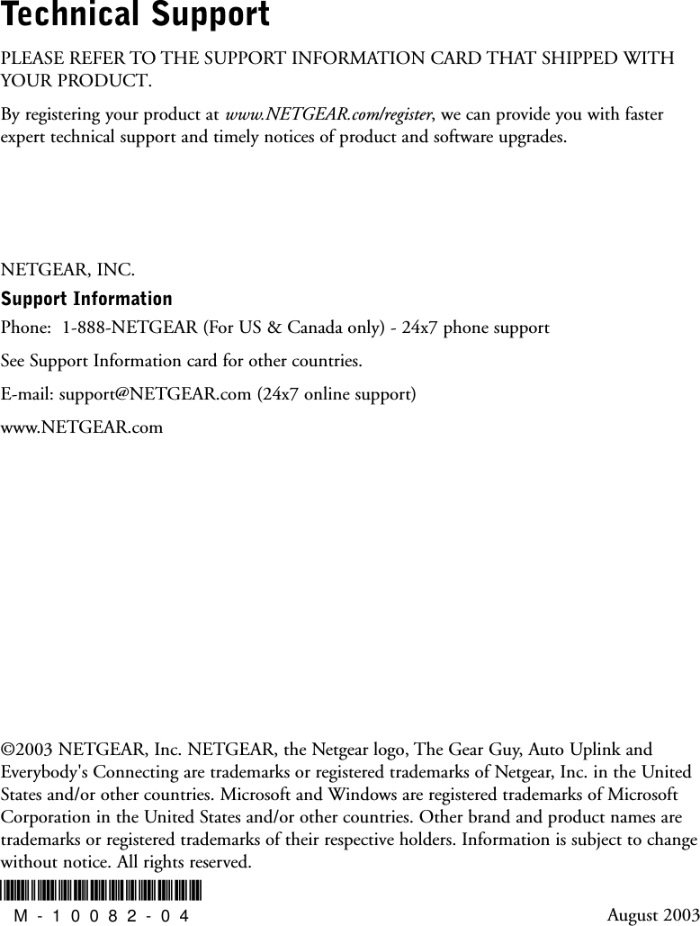 Technical SupportPLEASE REFER TO THE SUPPORT INFORMATION CARD THAT SHIPPED WITHYOUR PRODUCT. By registering your product at www.NETGEAR.com/register, we can provide you with fasterexpert technical support and timely notices of product and software upgrades.NETGEAR, INC.Support Information Phone:  1-888-NETGEAR (For US &amp; Canada only) - 24x7 phone supportSee Support Information card for other countries.E-mail: support@NETGEAR.com (24x7 online support)www.NETGEAR.com©2003 NETGEAR, Inc. NETGEAR, the Netgear logo, The Gear Guy, Auto Uplink andEverybody&apos;s Connecting are trademarks or registered trademarks of Netgear, Inc. in the UnitedStates and/or other countries. Microsoft and Windows are registered trademarks of MicrosoftCorporation in the United States and/or other countries. Other brand and product names aretrademarks or registered trademarks of their respective holders. Information is subject to changewithout notice. All rights reserved.August 2003*M-10082-04*M-10082-04
