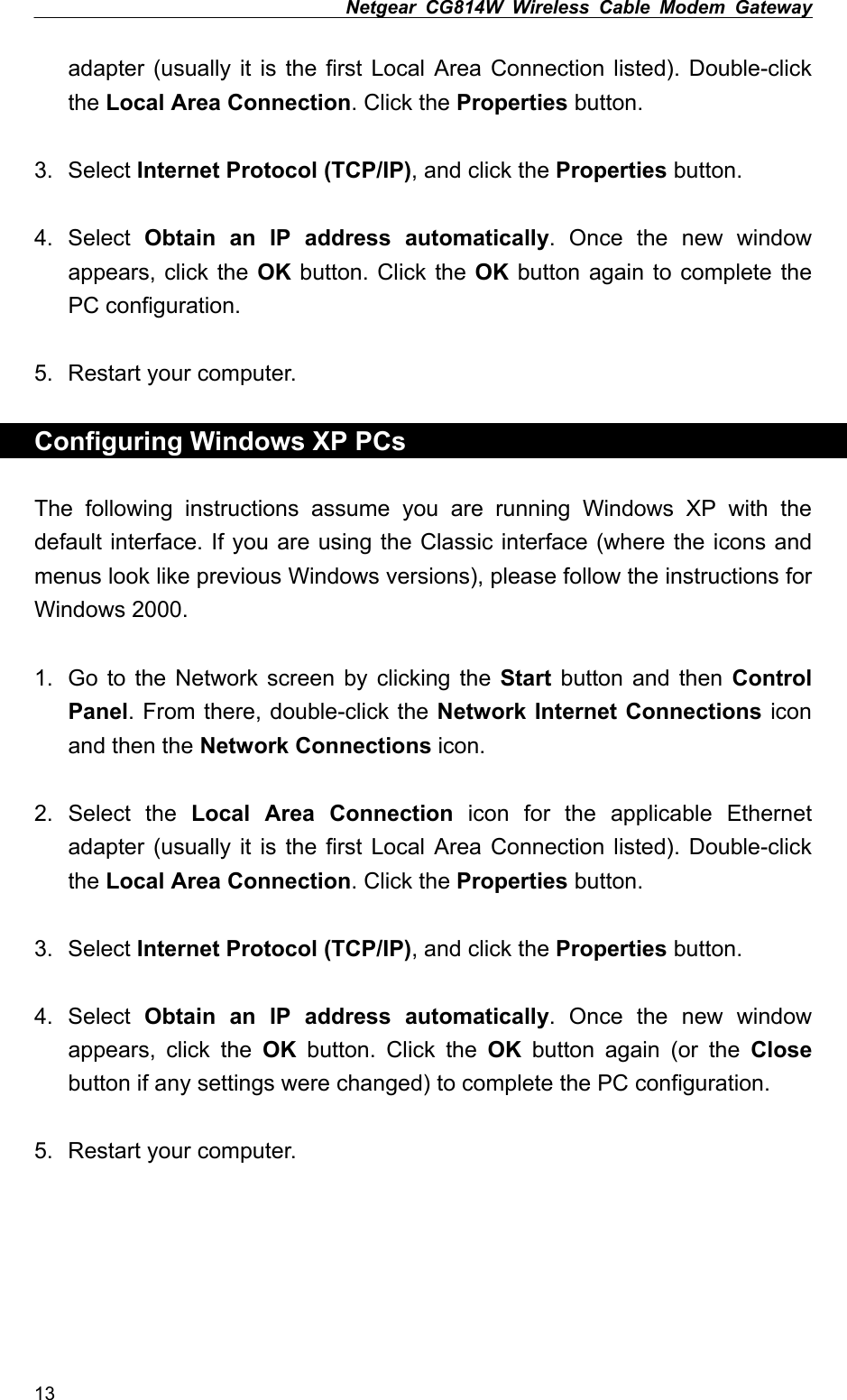 Netgear CG814W Wireless Cable Modem Gateway  adapter (usually it is the first Local Area Connection listed). Double-click the Local Area Connection. Click the Properties button.  3. Select Internet Protocol (TCP/IP), and click the Properties button.  4. Select Obtain an IP address automatically. Once the new window appears, click the OK button. Click the OK button again to complete the PC configuration.  5.  Restart your computer.  Configuring Windows XP PCs  The following instructions assume you are running Windows XP with the default interface. If you are using the Classic interface (where the icons and menus look like previous Windows versions), please follow the instructions for Windows 2000.  1.  Go to the Network screen by clicking the Start button and then Control Panel. From there, double-click the Network Internet Connections icon and then the Network Connections icon.  2. Select the Local Area Connection icon for the applicable Ethernet adapter (usually it is the first Local Area Connection listed). Double-click the Local Area Connection. Click the Properties button.  3. Select Internet Protocol (TCP/IP), and click the Properties button.  4. Select Obtain an IP address automatically. Once the new window appears, click the OK button. Click the OK button again (or the Close button if any settings were changed) to complete the PC configuration.  5.  Restart your computer. 13 