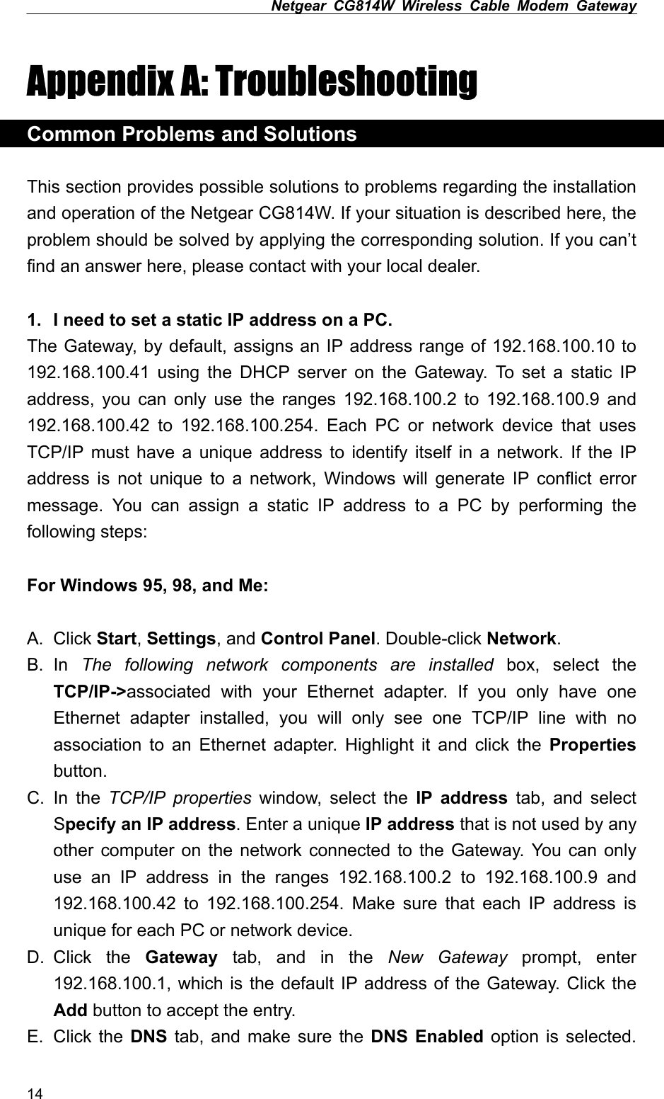 Netgear CG814W Wireless Cable Modem Gateway  Appendix A: Troubleshooting Common Problems and Solutions  This section provides possible solutions to problems regarding the installation and operation of the Netgear CG814W. If your situation is described here, the problem should be solved by applying the corresponding solution. If you can’t find an answer here, please contact with your local dealer.  1.  I need to set a static IP address on a PC. The Gateway, by default, assigns an IP address range of 192.168.100.10 to 192.168.100.41 using the DHCP server on the Gateway. To set a static IP address, you can only use the ranges 192.168.100.2 to 192.168.100.9 and 192.168.100.42 to 192.168.100.254. Each PC or network device that uses TCP/IP must have a unique address to identify itself in a network. If the IP address is not unique to a network, Windows will generate IP conflict error message. You can assign a static IP address to a PC by performing the following steps:  For Windows 95, 98, and Me:  A. Click Start, Settings, and Control Panel. Double-click Network. B. In  The following network components are installed box, select the TCP/IP-&gt;associated with your Ethernet adapter. If you only have one Ethernet adapter installed, you will only see one TCP/IP line with no association to an Ethernet adapter. Highlight it and click the Properties button. C. In the TCP/IP properties window, select the IP address tab, and select Specify an IP address. Enter a unique IP address that is not used by any other computer on the network connected to the Gateway. You can only use an IP address in the ranges 192.168.100.2 to 192.168.100.9 and 192.168.100.42 to 192.168.100.254. Make sure that each IP address is unique for each PC or network device. D. Click  the  Gateway tab, and in the New Gateway prompt, enter 192.168.100.1, which is the default IP address of the Gateway. Click the Add button to accept the entry. E. Click the DNS tab, and make sure the DNS Enabled option is selected. 14 