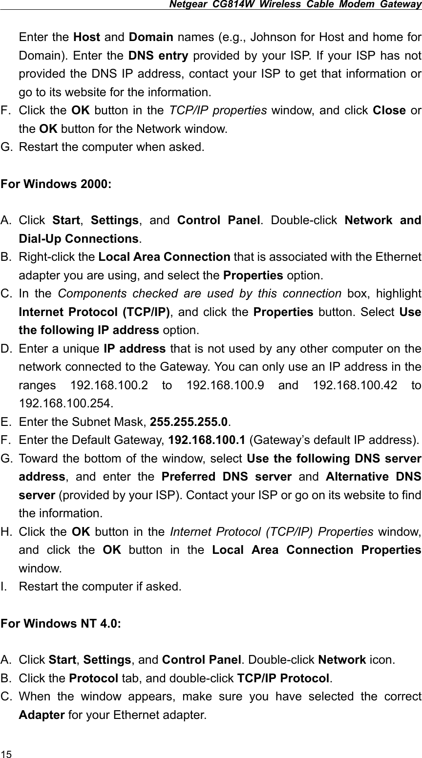 Netgear CG814W Wireless Cable Modem Gateway  Enter the Host and Domain names (e.g., Johnson for Host and home for Domain). Enter the DNS entry provided by your ISP. If your ISP has not provided the DNS IP address, contact your ISP to get that information or go to its website for the information. F. Click the OK button in the TCP/IP properties window, and click Close or the OK button for the Network window. G.  Restart the computer when asked.  For Windows 2000:  A. Click Start,  Settings, and Control Panel. Double-click Network and Dial-Up Connections. B. Right-click the Local Area Connection that is associated with the Ethernet adapter you are using, and select the Properties option. C. In the Components checked are used by this connection box, highlight Internet Protocol (TCP/IP), and click the Properties button. Select Use the following IP address option. D.  Enter a unique IP address that is not used by any other computer on the network connected to the Gateway. You can only use an IP address in the ranges 192.168.100.2 to 192.168.100.9 and 192.168.100.42 to 192.168.100.254. E.  Enter the Subnet Mask, 255.255.255.0. F.  Enter the Default Gateway, 192.168.100.1 (Gateway’s default IP address). G. Toward the bottom of the window, select Use the following DNS server address, and enter the Preferred DNS server and Alternative DNS server (provided by your ISP). Contact your ISP or go on its website to find the information. H. Click the OK button in the Internet Protocol (TCP/IP) Properties window, and click the OK button in the Local Area Connection Properties window. I.  Restart the computer if asked.  For Windows NT 4.0:  A. Click Start, Settings, and Control Panel. Double-click Network icon. B. Click the Protocol tab, and double-click TCP/IP Protocol. C. When the window appears, make sure you have selected the correct Adapter for your Ethernet adapter. 15 