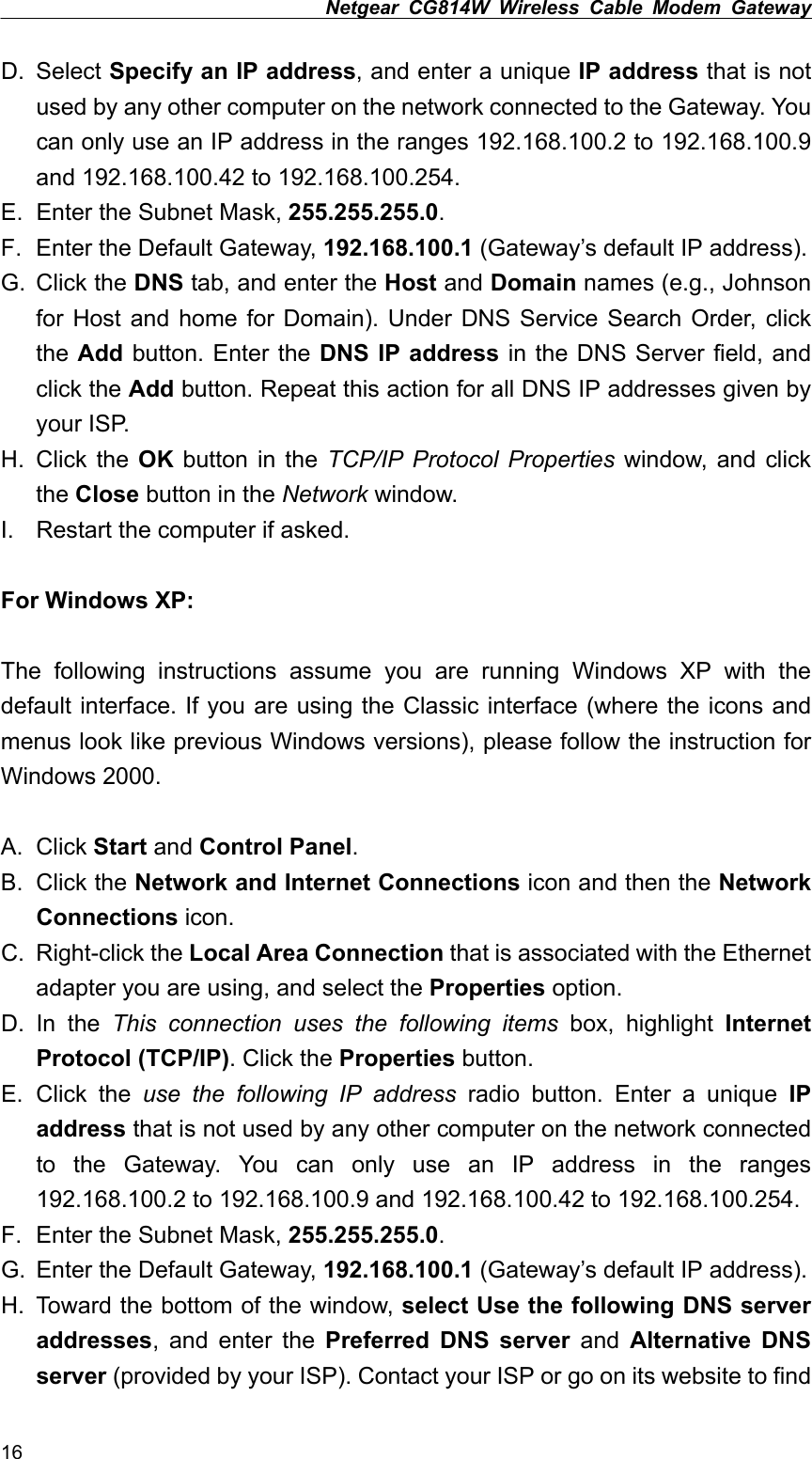 Netgear CG814W Wireless Cable Modem Gateway  D. Select Specify an IP address, and enter a unique IP address that is not used by any other computer on the network connected to the Gateway. You can only use an IP address in the ranges 192.168.100.2 to 192.168.100.9 and 192.168.100.42 to 192.168.100.254. E.  Enter the Subnet Mask, 255.255.255.0. F.  Enter the Default Gateway, 192.168.100.1 (Gateway’s default IP address). G. Click the DNS tab, and enter the Host and Domain names (e.g., Johnson for Host and home for Domain). Under DNS Service Search Order, click the Add button. Enter the DNS IP address in the DNS Server field, and click the Add button. Repeat this action for all DNS IP addresses given by your ISP. H. Click the OK button in the TCP/IP Protocol Properties window, and click the Close button in the Network window. I.  Restart the computer if asked.  For Windows XP:  The following instructions assume you are running Windows XP with the default interface. If you are using the Classic interface (where the icons and menus look like previous Windows versions), please follow the instruction for Windows 2000.  A. Click Start and Control Panel. B. Click the Network and Internet Connections icon and then the Network Connections icon. C. Right-click the Local Area Connection that is associated with the Ethernet adapter you are using, and select the Properties option. D. In the This connection uses the following items box, highlight Internet Protocol (TCP/IP). Click the Properties button. E. Click the use the following IP address radio button. Enter a unique IP address that is not used by any other computer on the network connected to the Gateway. You can only use an IP address in the ranges 192.168.100.2 to 192.168.100.9 and 192.168.100.42 to 192.168.100.254. F.  Enter the Subnet Mask, 255.255.255.0. G.  Enter the Default Gateway, 192.168.100.1 (Gateway’s default IP address). H.  Toward the bottom of the window, select Use the following DNS server addresses, and enter the Preferred DNS server and Alternative DNS server (provided by your ISP). Contact your ISP or go on its website to find 16 