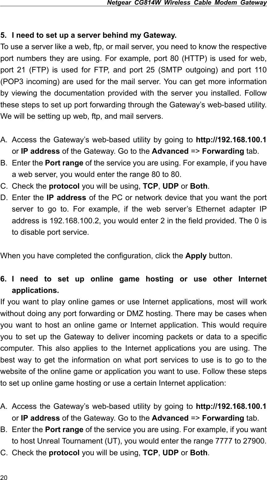 Netgear CG814W Wireless Cable Modem Gateway   5.  I need to set up a server behind my Gateway. To use a server like a web, ftp, or mail server, you need to know the respective port numbers they are using. For example, port 80 (HTTP) is used for web, port 21 (FTP) is used for FTP, and port 25 (SMTP outgoing) and port 110 (POP3 incoming) are used for the mail server. You can get more information by viewing the documentation provided with the server you installed. Follow these steps to set up port forwarding through the Gateway’s web-based utility. We will be setting up web, ftp, and mail servers.  A.  Access the Gateway’s web-based utility by going to http://192.168.100.1 or IP address of the Gateway. Go to the Advanced =&gt; Forwarding tab. B. Enter the Port range of the service you are using. For example, if you have a web server, you would enter the range 80 to 80. C. Check the protocol you will be using, TCP, UDP or Both. D. Enter the IP address of the PC or network device that you want the port server to go to. For example, if the web server’s Ethernet adapter IP address is 192.168.100.2, you would enter 2 in the field provided. The 0 is to disable port service.  When you have completed the configuration, click the Apply button.  6. I need to set up online game hosting or use other Internet applications. If you want to play online games or use Internet applications, most will work without doing any port forwarding or DMZ hosting. There may be cases when you want to host an online game or Internet application. This would require you to set up the Gateway to deliver incoming packets or data to a specific computer. This also applies to the Internet applications you are using. The best way to get the information on what port services to use is to go to the website of the online game or application you want to use. Follow these steps to set up online game hosting or use a certain Internet application:  A.  Access the Gateway’s web-based utility by going to http://192.168.100.1 or IP address of the Gateway. Go to the Advanced =&gt; Forwarding tab. B. Enter the Port range of the service you are using. For example, if you want to host Unreal Tournament (UT), you would enter the range 7777 to 27900. C. Check the protocol you will be using, TCP, UDP or Both. 20 