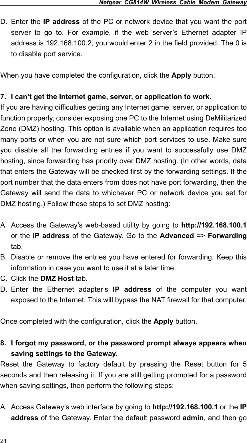 Netgear CG814W Wireless Cable Modem Gateway  D. Enter the IP address of the PC or network device that you want the port server to go to. For example, if the web server’s Ethernet adapter IP address is 192.168.100.2, you would enter 2 in the field provided. The 0 is to disable port service.  When you have completed the configuration, click the Apply button.  7.  I can’t get the Internet game, server, or application to work. If you are having difficulties getting any Internet game, server, or application to function properly, consider exposing one PC to the Internet using DeMilitarized Zone (DMZ) hosting. This option is available when an application requires too many ports or when you are not sure which port services to use. Make sure you disable all the forwarding entries if you want to successfully use DMZ hosting, since forwarding has priority over DMZ hosting. (In other words, data that enters the Gateway will be checked first by the forwarding settings. If the port number that the data enters from does not have port forwarding, then the Gateway will send the data to whichever PC or network device you set for DMZ hosting.) Follow these steps to set DMZ hosting:  A.  Access the Gateway’s web-based utility by going to http://192.168.100.1 or the IP address of the Gateway. Go to the Advanced =&gt; Forwarding tab. B.  Disable or remove the entries you have entered for forwarding. Keep this information in case you want to use it at a later time. C. Click the DMZ Host tab. D. Enter the Ethernet adapter’s IP address of the computer you want exposed to the Internet. This will bypass the NAT firewall for that computer.  Once completed with the configuration, click the Apply button.  8.  I forgot my password, or the password prompt always appears when saving settings to the Gateway. Reset the Gateway to factory default by pressing the Reset button for 5 seconds and then releasing it. If you are still getting prompted for a password when saving settings, then perform the following steps:  A.  Access Gateway’s web interface by going to http://192.168.100.1 or the IP address of the Gateway. Enter the default password admin, and then go 21 