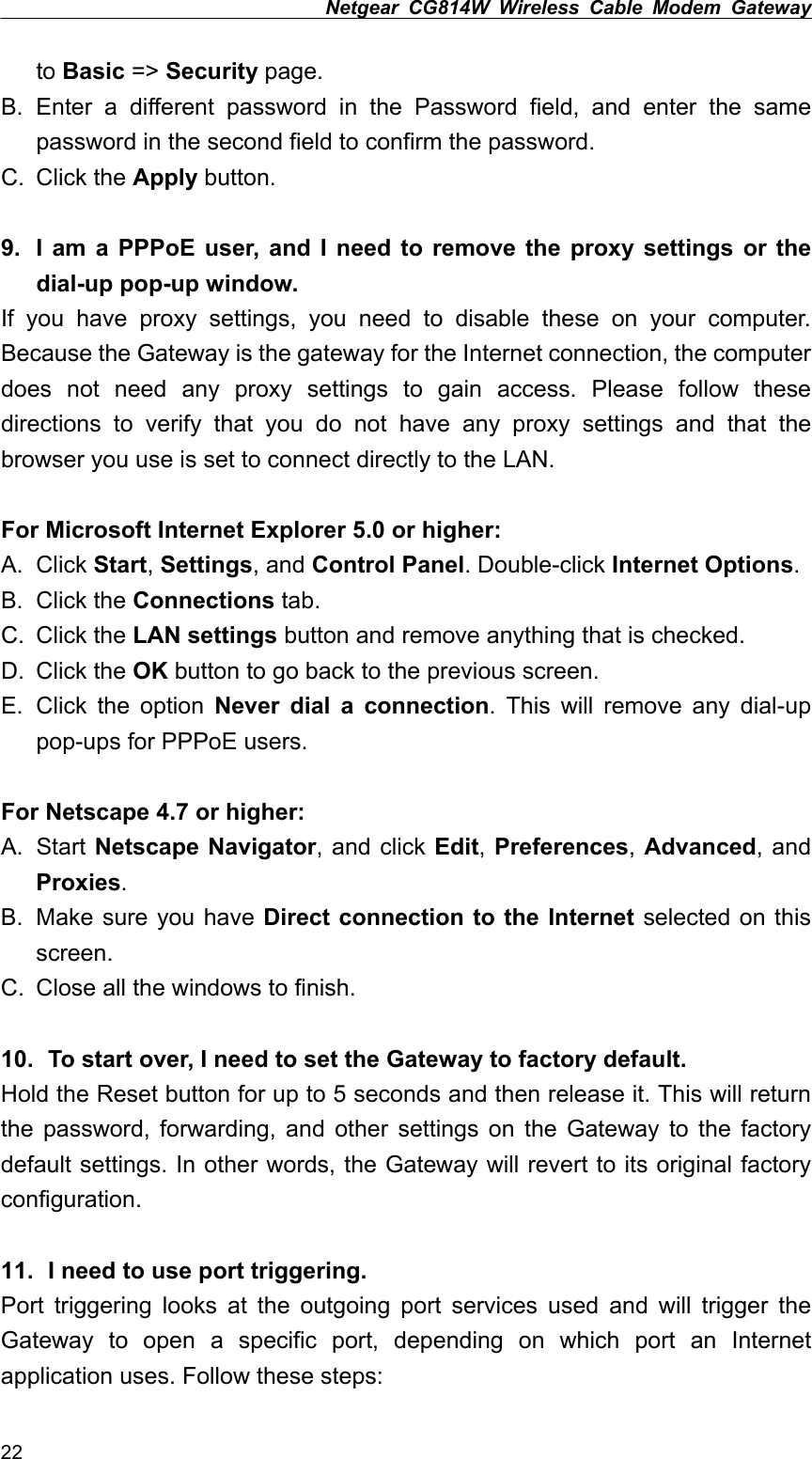 Netgear CG814W Wireless Cable Modem Gateway  to Basic =&gt; Security page. B. Enter a different password in the Password field, and enter the same password in the second field to confirm the password. C. Click the Apply button.  9.  I am a PPPoE user, and I need to remove the proxy settings or the dial-up pop-up window. If you have proxy settings, you need to disable these on your computer. Because the Gateway is the gateway for the Internet connection, the computer does not need any proxy settings to gain access. Please follow these directions to verify that you do not have any proxy settings and that the browser you use is set to connect directly to the LAN.  For Microsoft Internet Explorer 5.0 or higher: A. Click Start, Settings, and Control Panel. Double-click Internet Options. B. Click the Connections tab. C. Click the LAN settings button and remove anything that is checked. D. Click the OK button to go back to the previous screen. E. Click the option Never dial a connection. This will remove any dial-up pop-ups for PPPoE users.  For Netscape 4.7 or higher: A. Start Netscape Navigator, and click Edit, Preferences, Advanced, and Proxies. B.  Make sure you have Direct connection to the Internet selected on this screen. C.  Close all the windows to finish.  10.   To start over, I need to set the Gateway to factory default. Hold the Reset button for up to 5 seconds and then release it. This will return the password, forwarding, and other settings on the Gateway to the factory default settings. In other words, the Gateway will revert to its original factory configuration.  11.   I need to use port triggering. Port triggering looks at the outgoing port services used and will trigger the Gateway to open a specific port, depending on which port an Internet application uses. Follow these steps: 22 