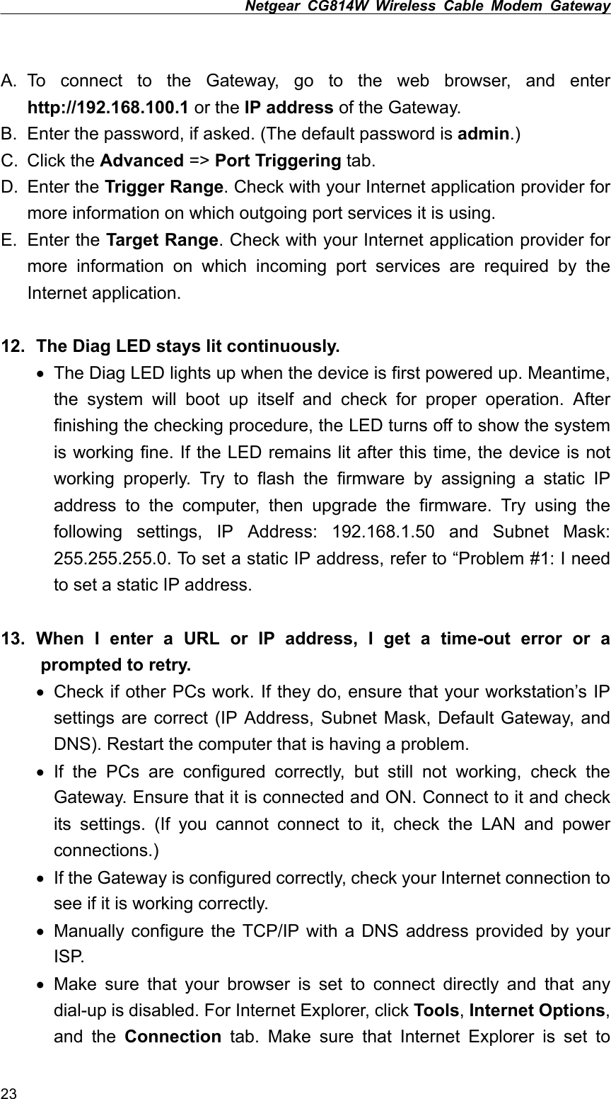 Netgear CG814W Wireless Cable Modem Gateway   A. To connect to the Gateway, go to the web browser, and enter http://192.168.100.1 or the IP address of the Gateway. B.  Enter the password, if asked. (The default password is admin.) C. Click the Advanced =&gt; Port Triggering tab. D. Enter the Trigger Range. Check with your Internet application provider for more information on which outgoing port services it is using. E. Enter the Target Range. Check with your Internet application provider for more information on which incoming port services are required by the Internet application.  12.   The Diag LED stays lit continuously. •  The Diag LED lights up when the device is first powered up. Meantime, the system will boot up itself and check for proper operation. After finishing the checking procedure, the LED turns off to show the system is working fine. If the LED remains lit after this time, the device is not working properly. Try to flash the firmware by assigning a static IP address to the computer, then upgrade the firmware. Try using the following settings, IP Address: 192.168.1.50 and Subnet Mask: 255.255.255.0. To set a static IP address, refer to “Problem #1: I need to set a static IP address.  13.  When I enter a URL or IP address, I get a time-out error or a   prompted to retry. •  Check if other PCs work. If they do, ensure that your workstation’s IP settings are correct (IP Address, Subnet Mask, Default Gateway, and DNS). Restart the computer that is having a problem. •  If the PCs are configured correctly, but still not working, check the Gateway. Ensure that it is connected and ON. Connect to it and check its settings. (If you cannot connect to it, check the LAN and power connections.) •  If the Gateway is configured correctly, check your Internet connection to see if it is working correctly. •  Manually configure the TCP/IP with a DNS address provided by your ISP. •  Make sure that your browser is set to connect directly and that any dial-up is disabled. For Internet Explorer, click Tools, Internet Options, and the Connection tab. Make sure that Internet Explorer is set to 23 