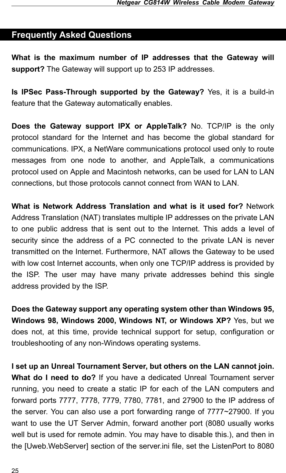 Netgear CG814W Wireless Cable Modem Gateway   Frequently Asked Questions  What is the maximum number of IP addresses that the Gateway will support? The Gateway will support up to 253 IP addresses.  Is IPSec Pass-Through supported by the Gateway? Yes, it is a build-in feature that the Gateway automatically enables.  Does the Gateway support IPX or AppleTalk? No. TCP/IP is the only protocol standard for the Internet and has become the global standard for communications. IPX, a NetWare communications protocol used only to route messages from one node to another, and AppleTalk, a communications protocol used on Apple and Macintosh networks, can be used for LAN to LAN connections, but those protocols cannot connect from WAN to LAN.  What is Network Address Translation and what is it used for? Network Address Translation (NAT) translates multiple IP addresses on the private LAN to one public address that is sent out to the Internet. This adds a level of security since the address of a PC connected to the private LAN is never transmitted on the Internet. Furthermore, NAT allows the Gateway to be used with low cost Internet accounts, when only one TCP/IP address is provided by the ISP. The user may have many private addresses behind this single address provided by the ISP.  Does the Gateway support any operating system other than Windows 95, Windows 98, Windows 2000, Windows NT, or Windows XP? Yes, but we does not, at this time, provide technical support for setup, configuration or troubleshooting of any non-Windows operating systems.  I set up an Unreal Tournament Server, but others on the LAN cannot join. What do I need to do? If you have a dedicated Unreal Tournament server running, you need to create a static IP for each of the LAN computers and forward ports 7777, 7778, 7779, 7780, 7781, and 27900 to the IP address of the server. You can also use a port forwarding range of 7777~27900. If you want to use the UT Server Admin, forward another port (8080 usually works well but is used for remote admin. You may have to disable this.), and then in the [Uweb.WebServer] section of the server.ini file, set the ListenPort to 8080 25 