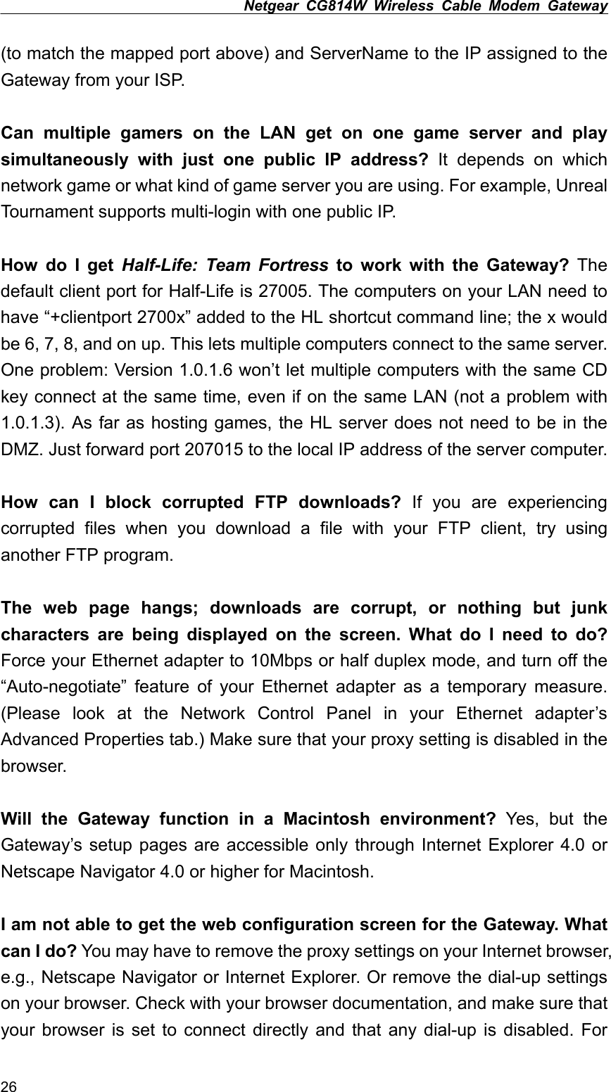 Netgear CG814W Wireless Cable Modem Gateway  (to match the mapped port above) and ServerName to the IP assigned to the Gateway from your ISP.  Can multiple gamers on the LAN get on one game server and play simultaneously with just one public IP address? It depends on which network game or what kind of game server you are using. For example, Unreal Tournament supports multi-login with one public IP.  How do I get Half-Life: Team Fortress to work with the Gateway? The default client port for Half-Life is 27005. The computers on your LAN need to have “+clientport 2700x” added to the HL shortcut command line; the x would be 6, 7, 8, and on up. This lets multiple computers connect to the same server. One problem: Version 1.0.1.6 won’t let multiple computers with the same CD key connect at the same time, even if on the same LAN (not a problem with 1.0.1.3). As far as hosting games, the HL server does not need to be in the DMZ. Just forward port 207015 to the local IP address of the server computer.  How can I block corrupted FTP downloads? If you are experiencing corrupted files when you download a file with your FTP client, try using another FTP program.  The web page hangs; downloads are corrupt, or nothing but junk characters are being displayed on the screen. What do I need to do? Force your Ethernet adapter to 10Mbps or half duplex mode, and turn off the “Auto-negotiate” feature of your Ethernet adapter as a temporary measure. (Please look at the Network Control Panel in your Ethernet adapter’s Advanced Properties tab.) Make sure that your proxy setting is disabled in the browser.  Will the Gateway function in a Macintosh environment? Yes, but the Gateway’s setup pages are accessible only through Internet Explorer 4.0 or Netscape Navigator 4.0 or higher for Macintosh.  I am not able to get the web configuration screen for the Gateway. What can I do? You may have to remove the proxy settings on your Internet browser, e.g., Netscape Navigator or Internet Explorer. Or remove the dial-up settings on your browser. Check with your browser documentation, and make sure that your browser is set to connect directly and that any dial-up is disabled. For 26 