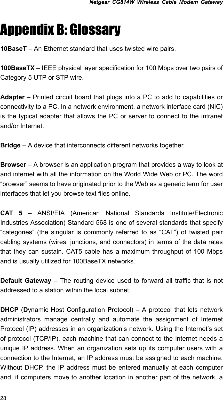 Netgear CG814W Wireless Cable Modem Gateway  Appendix B: Glossary 10BaseT – An Ethernet standard that uses twisted wire pairs.  100BaseTX – IEEE physical layer specification for 100 Mbps over two pairs of Category 5 UTP or STP wire.  Adapter – Printed circuit board that plugs into a PC to add to capabilities or connectivity to a PC. In a network environment, a network interface card (NIC) is the typical adapter that allows the PC or server to connect to the intranet and/or Internet.  Bridge – A device that interconnects different networks together.  Browser – A browser is an application program that provides a way to look at and internet with all the information on the World Wide Web or PC. The word “browser” seems to have originated prior to the Web as a generic term for user interfaces that let you browse text files online.  CAT 5 – ANSI/EIA (American National Standards Institute/Electronic Industries Association) Standard 568 is one of several standards that specify “categories” (the singular is commonly referred to as “CAT”) of twisted pair cabling systems (wires, junctions, and connectors) in terms of the data rates that they can sustain. CAT5 cable has a maximum throughput of 100 Mbps and is usually utilized for 100BaseTX networks.  Default Gateway – The routing device used to forward all traffic that is not addressed to a station within the local subnet.  DHCP (Dynamic  Host Configuration  Protocol) – A protocol that lets network administrators manage centrally and automate the assignment of Internet Protocol (IP) addresses in an organization’s network. Using the Internet’s set of protocol (TCP/IP), each machine that can connect to the Internet needs a unique IP address. When an organization sets up its computer users with a connection to the Internet, an IP address must be assigned to each machine. Without DHCP, the IP address must be entered manually at each computer and, if computers move to another location in another part of the network, a 28 