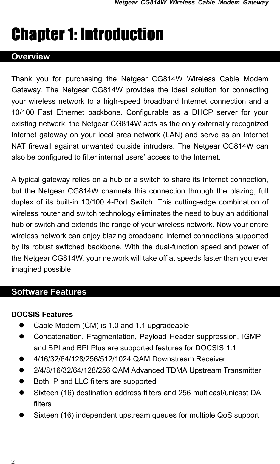 Netgear CG814W Wireless Cable Modem Gateway  Chapter 1: Introduction Overview  Thank you for purchasing the Netgear CG814W Wireless Cable Modem Gateway. The Netgear CG814W provides the ideal solution for connecting your wireless network to a high-speed broadband Internet connection and a 10/100 Fast Ethernet backbone. Configurable as a DHCP server for your existing network, the Netgear CG814W acts as the only externally recognized Internet gateway on your local area network (LAN) and serve as an Internet NAT firewall against unwanted outside intruders. The Netgear CG814W can also be configured to filter internal users’ access to the Internet.  A typical gateway relies on a hub or a switch to share its Internet connection, but the Netgear CG814W channels this connection through the blazing, full duplex of its built-in 10/100 4-Port Switch. This cutting-edge combination of wireless router and switch technology eliminates the need to buy an additional hub or switch and extends the range of your wireless network. Now your entire wireless network can enjoy blazing broadband Internet connections supported by its robust switched backbone. With the dual-function speed and power of the Netgear CG814W, your network will take off at speeds faster than you ever imagined possible.  Software Features  DOCSIS Features   Cable Modem (CM) is 1.0 and 1.1 upgradeable   Concatenation, Fragmentation, Payload Header suppression, IGMP and BPI and BPI Plus are supported features for DOCSIS 1.1   4/16/32/64/128/256/512/1024 QAM Downstream Receiver     2/4/8/16/32/64/128/256 QAM Advanced TDMA Upstream Transmitter   Both IP and LLC filters are supported   Sixteen (16) destination address filters and 256 multicast/unicast DA filters   Sixteen (16) independent upstream queues for multiple QoS support  2 