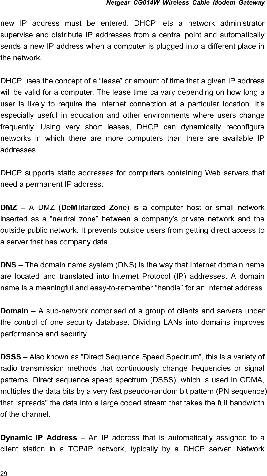 Netgear CG814W Wireless Cable Modem Gateway  new IP address must be entered. DHCP lets a network administrator supervise and distribute IP addresses from a central point and automatically sends a new IP address when a computer is plugged into a different place in the network.  DHCP uses the concept of a “lease” or amount of time that a given IP address will be valid for a computer. The lease time ca vary depending on how long a user is likely to require the Internet connection at a particular location. It’s especially useful in education and other environments where users change frequently. Using very short leases, DHCP can dynamically reconfigure networks in which there are more computers than there are available IP addresses.  DHCP supports static addresses for computers containing Web servers that need a permanent IP address.  DMZ – A DMZ (DeMilitarized  Zone) is a computer host or small network inserted as a “neutral zone” between a company’s private network and the outside public network. It prevents outside users from getting direct access to a server that has company data.  DNS – The domain name system (DNS) is the way that Internet domain name are located and translated into Internet Protocol (IP) addresses. A domain name is a meaningful and easy-to-remember “handle” for an Internet address.  Domain – A sub-network comprised of a group of clients and servers under the control of one security database. Dividing LANs into domains improves performance and security.  DSSS – Also known as “Direct Sequence Speed Spectrum”, this is a variety of radio transmission methods that continuously change frequencies or signal patterns. Direct sequence speed spectrum (DSSS), which is used in CDMA, multiples the data bits by a very fast pseudo-random bit pattern (PN sequence) that “spreads” the data into a large coded stream that takes the full bandwidth of the channel.  Dynamic IP Address – An IP address that is automatically assigned to a client station in a TCP/IP network, typically by a DHCP server. Network 29 