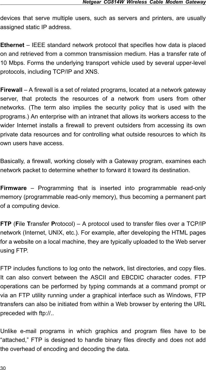 Netgear CG814W Wireless Cable Modem Gateway  devices that serve multiple users, such as servers and printers, are usually assigned static IP address.  Ethernet – IEEE standard network protocol that specifies how data is placed on and retrieved from a common transmission medium. Has a transfer rate of 10 Mbps. Forms the underlying transport vehicle used by several upper-level protocols, including TCP/IP and XNS.  Firewall – A firewall is a set of related programs, located at a network gateway server, that protects the resources of a network from users from other networks. (The term also implies the security policy that is used with the programs.) An enterprise with an intranet that allows its workers access to the wider Internet installs a firewall to prevent outsiders from accessing its own private data resources and for controlling what outside resources to which its own users have access.  Basically, a firewall, working closely with a Gateway program, examines each network packet to determine whether to forward it toward its destination.  Firmware – Programming that is inserted into programmable read-only memory (programmable read-only memory), thus becoming a permanent part of a computing device.  FTP (File Transfer Protocol) – A protocol used to transfer files over a TCP/IP network (Internet, UNIX, etc.). For example, after developing the HTML pages for a website on a local machine, they are typically uploaded to the Web server using FTP.  FTP includes functions to log onto the network, list directories, and copy files. It can also convert between the ASCII and EBCDIC character codes. FTP operations can be performed by typing commands at a command prompt or via an FTP utility running under a graphical interface such as Windows, FTP transfers can also be initiated from within a Web browser by entering the URL preceded with ftp://..  Unlike e-mail programs in which graphics and program files have to be “attached,” FTP is designed to handle binary files directly and does not add the overhead of encoding and decoding the data. 30 