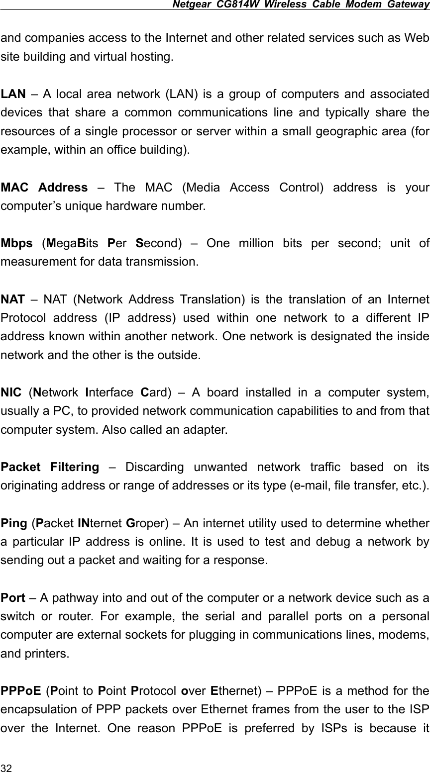 Netgear CG814W Wireless Cable Modem Gateway  and companies access to the Internet and other related services such as Web site building and virtual hosting.  LAN – A local area network (LAN) is a group of computers and associated devices that share a common communications line and typically share the resources of a single processor or server within a small geographic area (for example, within an office building).  MAC Address – The MAC (Media Access Control) address is your computer’s unique hardware number.  Mbps (MegaBits  Per  Second) – One million bits per second; unit of measurement for data transmission.  NAT – NAT (Network Address Translation) is the translation of an Internet Protocol address (IP address) used within one network to a different IP address known within another network. One network is designated the inside network and the other is the outside.  NIC (Network Interface  Card) – A board installed in a computer system, usually a PC, to provided network communication capabilities to and from that computer system. Also called an adapter.  Packet Filtering – Discarding unwanted network traffic based on its originating address or range of addresses or its type (e-mail, file transfer, etc.).  Ping (Packet INternet Groper) – An internet utility used to determine whether a particular IP address is online. It is used to test and debug a network by sending out a packet and waiting for a response.  Port – A pathway into and out of the computer or a network device such as a switch or router. For example, the serial and parallel ports on a personal computer are external sockets for plugging in communications lines, modems, and printers.  PPPoE (Point to Point Protocol over Ethernet) – PPPoE is a method for the encapsulation of PPP packets over Ethernet frames from the user to the ISP over the Internet. One reason PPPoE is preferred by ISPs is because it 32 