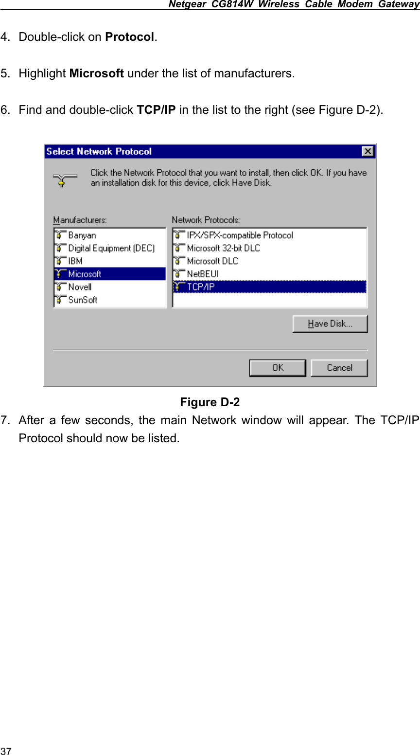 Netgear CG814W Wireless Cable Modem Gateway  4. Double-click on Protocol.  5. Highlight Microsoft under the list of manufacturers.  6.  Find and double-click TCP/IP in the list to the right (see Figure D-2).   Figure D-2 7.  After a few seconds, the main Network window will appear. The TCP/IP Protocol should now be listed. 37 