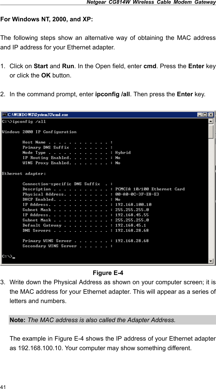 Netgear CG814W Wireless Cable Modem Gateway  For Windows NT, 2000, and XP:  The following steps show an alternative way of obtaining the MAC address and IP address for your Ethernet adapter.  1. Click on Start and Run. In the Open field, enter cmd. Press the Enter key or click the OK button.  2.  In the command prompt, enter ipconfig /all. Then press the Enter key.   Figure E-4 3.  Write down the Physical Address as shown on your computer screen; it is the MAC address for your Ethernet adapter. This will appear as a series of letters and numbers.  Note: The MAC address is also called the Adapter Address.  The example in Figure E-4 shows the IP address of your Ethernet adapter as 192.168.100.10. Your computer may show something different.  41 