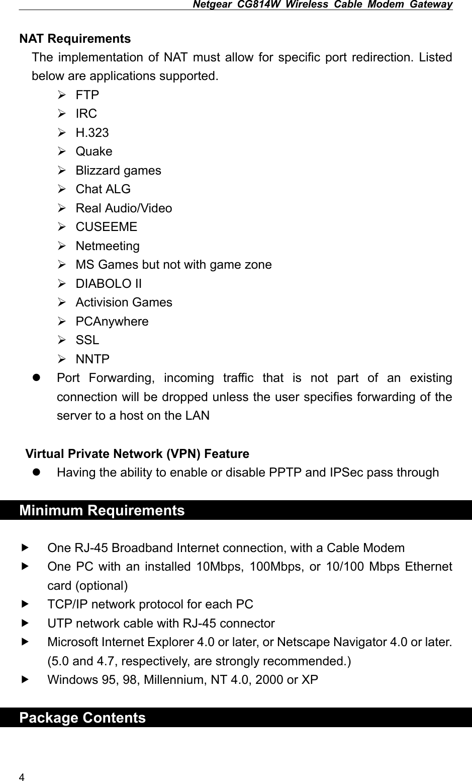 Netgear CG814W Wireless Cable Modem Gateway  NAT Requirements   The implementation of NAT must allow for specific port redirection. Listed below are applications supported.  FTP  IRC  H.323  Quake  Blizzard games  Chat ALG  Real Audio/Video  CUSEEME  Netmeeting  MS Games but not with game zone  DIABOLO II  Activision Games  PCAnywhere  SSL  NNTP   Port Forwarding, incoming traffic that is not part of an existing connection will be dropped unless the user specifies forwarding of the server to a host on the LAN   Virtual Private Network (VPN) Feature   Having the ability to enable or disable PPTP and IPSec pass through    Minimum Requirements  One RJ-45 Broadband Internet connection, with a Cable Modem       One PC with an installed 10Mbps, 100Mbps, or 10/100 Mbps Ethernet card (optional) TCP/IP network protocol for each PC UTP network cable with RJ-45 connector Microsoft Internet Explorer 4.0 or later, or Netscape Navigator 4.0 or later. (5.0 and 4.7, respectively, are strongly recommended.) Windows 95, 98, Millennium, NT 4.0, 2000 or XP  Package Contents  4 