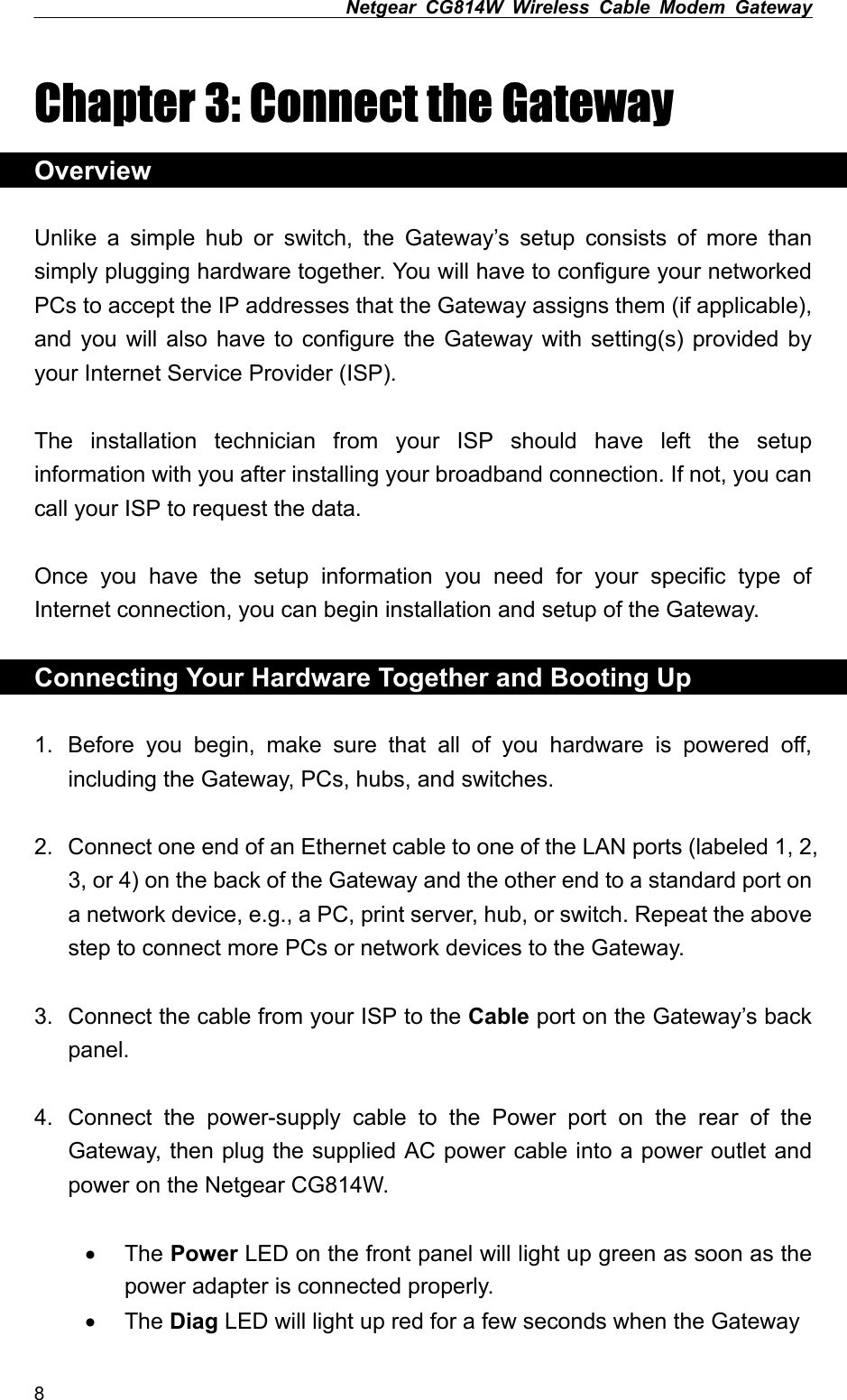 Netgear CG814W Wireless Cable Modem Gateway  Chapter 3: Connect the Gateway Overview  Unlike a simple hub or switch, the Gateway’s setup consists of more than simply plugging hardware together. You will have to configure your networked PCs to accept the IP addresses that the Gateway assigns them (if applicable), and you will also have to configure the Gateway with setting(s) provided by your Internet Service Provider (ISP).  The installation technician from your ISP should have left the setup information with you after installing your broadband connection. If not, you can call your ISP to request the data.  Once you have the setup information you need for your specific type of Internet connection, you can begin installation and setup of the Gateway.  Connecting Your Hardware Together and Booting Up  1.  Before you begin, make sure that all of you hardware is powered off, including the Gateway, PCs, hubs, and switches.  2.  Connect one end of an Ethernet cable to one of the LAN ports (labeled 1, 2, 3, or 4) on the back of the Gateway and the other end to a standard port on a network device, e.g., a PC, print server, hub, or switch. Repeat the above step to connect more PCs or network devices to the Gateway.  3.  Connect the cable from your ISP to the Cable port on the Gateway’s back panel.  4.  Connect the power-supply cable to the Power port on the rear of the Gateway, then plug the supplied AC power cable into a power outlet and power on the Netgear CG814W.  •  The Power LED on the front panel will light up green as soon as the power adapter is connected properly. •  The Diag LED will light up red for a few seconds when the Gateway 8 