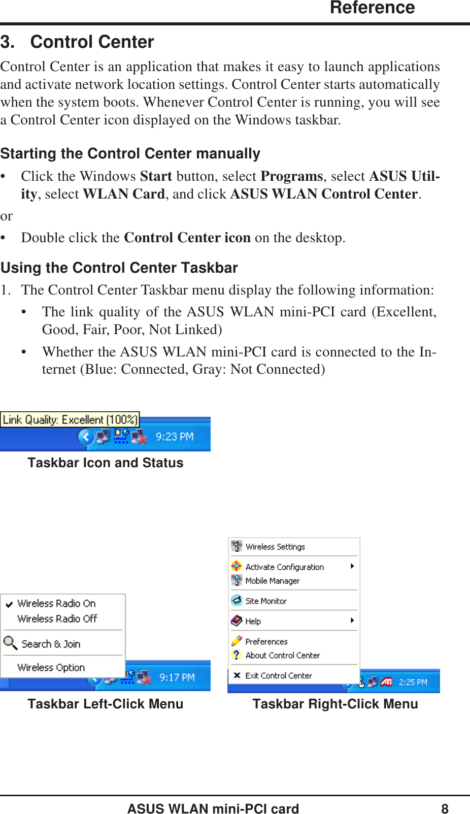 ASUS WLAN mini-PCI card 8                   ReferenceChapter 33. Control CenterControl Center is an application that makes it easy to launch applicationsand activate network location settings. Control Center starts automaticallywhen the system boots. Whenever Control Center is running, you will seea Control Center icon displayed on the Windows taskbar.Starting the Control Center manually• Click the Windows Start button, select Programs, select ASUS Util-ity, select WLAN Card, and click ASUS WLAN Control Center.or• Double click the Control Center icon on the desktop.Using the Control Center Taskbar1. The Control Center Taskbar menu display the following information:• The link quality of the ASUS WLAN mini-PCI card (Excellent,Good, Fair, Poor, Not Linked)• Whether the ASUS WLAN mini-PCI card is connected to the In-ternet (Blue: Connected, Gray: Not Connected)Taskbar Right-Click MenuTaskbar Icon and StatusTaskbar Left-Click Menu