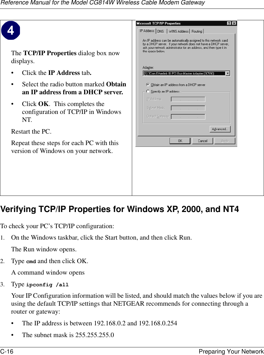 Reference Manual for the Model CG814W Wireless Cable Modem GatewayC-16 Preparing Your Network Verifying TCP/IP Properties for Windows XP, 2000, and NT4To check your PC’s TCP/IP configuration:1. On the Windows taskbar, click the Start button, and then click Run.The Run window opens.2. Type cmd and then click OK.A command window opens3. Type ipconfig /all Your IP Configuration information will be listed, and should match the values below if you are using the default TCP/IP settings that NETGEAR recommends for connecting through a router or gateway:• The IP address is between 192.168.0.2 and 192.168.0.254• The subnet mask is 255.255.255.0The TCP/IP Properties dialog box now displays.• Click the IP Address tab.• Select the radio button marked Obtain an IP address from a DHCP server.• Click OK.  This completes the configuration of TCP/IP in Windows NT.Restart the PC.Repeat these steps for each PC with this version of Windows on your network. 