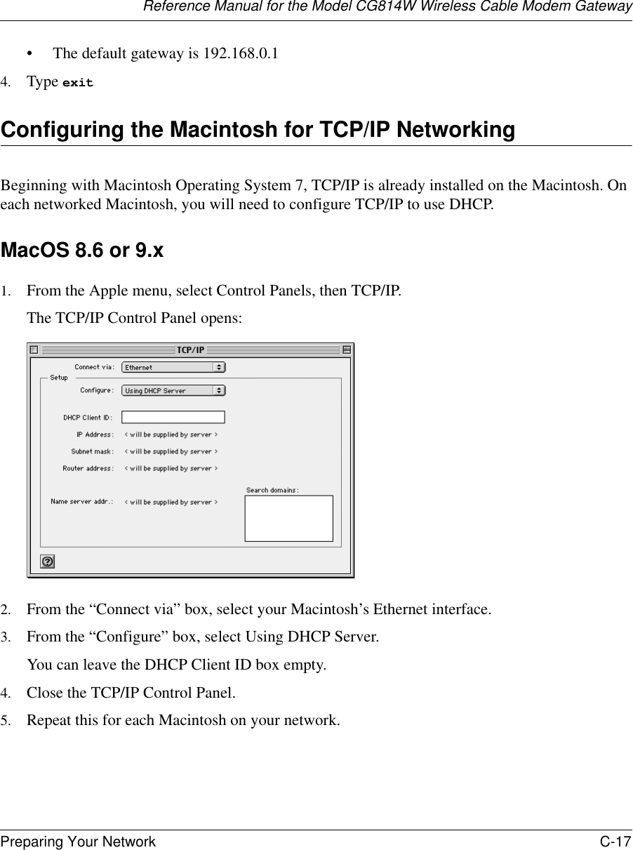 Reference Manual for the Model CG814W Wireless Cable Modem GatewayPreparing Your Network C-17 • The default gateway is 192.168.0.14. Type exit Configuring the Macintosh for TCP/IP NetworkingBeginning with Macintosh Operating System 7, TCP/IP is already installed on the Macintosh. On each networked Macintosh, you will need to configure TCP/IP to use DHCP.MacOS 8.6 or 9.x1. From the Apple menu, select Control Panels, then TCP/IP.The TCP/IP Control Panel opens:2. From the “Connect via” box, select your Macintosh’s Ethernet interface.3. From the “Configure” box, select Using DHCP Server.You can leave the DHCP Client ID box empty.4. Close the TCP/IP Control Panel.5. Repeat this for each Macintosh on your network.