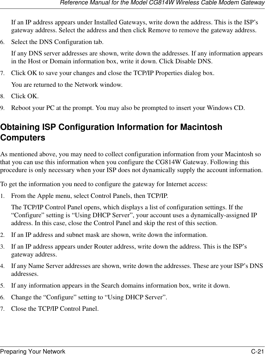 Reference Manual for the Model CG814W Wireless Cable Modem GatewayPreparing Your Network C-21 If an IP address appears under Installed Gateways, write down the address. This is the ISP’s gateway address. Select the address and then click Remove to remove the gateway address.6. Select the DNS Configuration tab.If any DNS server addresses are shown, write down the addresses. If any information appears in the Host or Domain information box, write it down. Click Disable DNS.7. Click OK to save your changes and close the TCP/IP Properties dialog box.You are returned to the Network window.8. Click OK.9. Reboot your PC at the prompt. You may also be prompted to insert your Windows CD.Obtaining ISP Configuration Information for Macintosh ComputersAs mentioned above, you may need to collect configuration information from your Macintosh so that you can use this information when you configure the CG814W Gateway. Following this procedure is only necessary when your ISP does not dynamically supply the account information. To get the information you need to configure the gateway for Internet access:1. From the Apple menu, select Control Panels, then TCP/IP.The TCP/IP Control Panel opens, which displays a list of configuration settings. If the “Configure” setting is “Using DHCP Server”, your account uses a dynamically-assigned IP address. In this case, close the Control Panel and skip the rest of this section.2. If an IP address and subnet mask are shown, write down the information. 3. If an IP address appears under Router address, write down the address. This is the ISP’s gateway address.4. If any Name Server addresses are shown, write down the addresses. These are your ISP’s DNS addresses.5. If any information appears in the Search domains information box, write it down.6. Change the “Configure” setting to “Using DHCP Server”.7. Close the TCP/IP Control Panel.