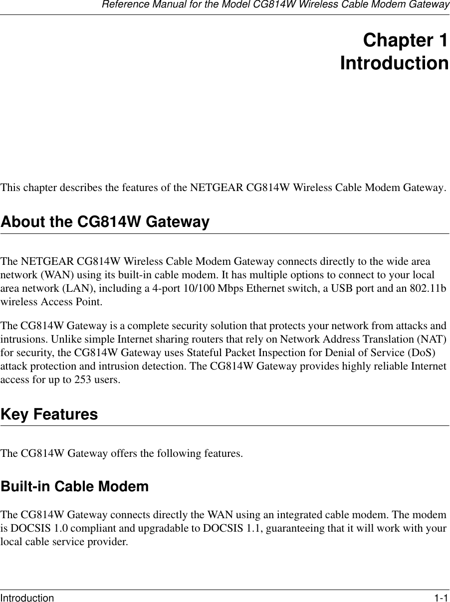 Reference Manual for the Model CG814W Wireless Cable Modem GatewayIntroduction 1-1 Chapter 1 IntroductionThis chapter describes the features of the NETGEAR CG814W Wireless Cable Modem Gateway.About the CG814W GatewayThe NETGEAR CG814W Wireless Cable Modem Gateway connects directly to the wide area network (WAN) using its built-in cable modem. It has multiple options to connect to your local area network (LAN), including a 4-port 10/100 Mbps Ethernet switch, a USB port and an 802.11b wireless Access Point.The CG814W Gateway is a complete security solution that protects your network from attacks and intrusions. Unlike simple Internet sharing routers that rely on Network Address Translation (NAT) for security, the CG814W Gateway uses Stateful Packet Inspection for Denial of Service (DoS) attack protection and intrusion detection. The CG814W Gateway provides highly reliable Internet access for up to 253 users.Key FeaturesThe CG814W Gateway offers the following features.Built-in Cable ModemThe CG814W Gateway connects directly the WAN using an integrated cable modem. The modem is DOCSIS 1.0 compliant and upgradable to DOCSIS 1.1, guaranteeing that it will work with your local cable service provider.