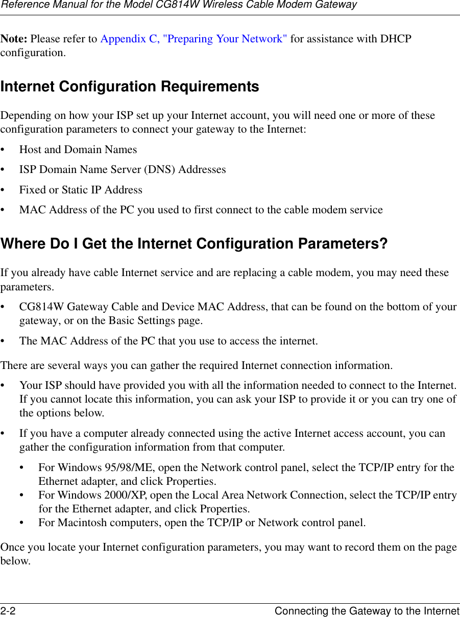 Reference Manual for the Model CG814W Wireless Cable Modem Gateway2-2 Connecting the Gateway to the Internet Note: Please refer to Appendix C, &quot;Preparing Your Network&quot; for assistance with DHCP configuration.Internet Configuration RequirementsDepending on how your ISP set up your Internet account, you will need one or more of these configuration parameters to connect your gateway to the Internet: • Host and Domain Names• ISP Domain Name Server (DNS) Addresses• Fixed or Static IP Address• MAC Address of the PC you used to first connect to the cable modem serviceWhere Do I Get the Internet Configuration Parameters?If you already have cable Internet service and are replacing a cable modem, you may need these parameters.• CG814W Gateway Cable and Device MAC Address, that can be found on the bottom of your gateway, or on the Basic Settings page.• The MAC Address of the PC that you use to access the internet.There are several ways you can gather the required Internet connection information.• Your ISP should have provided you with all the information needed to connect to the Internet. If you cannot locate this information, you can ask your ISP to provide it or you can try one of the options below.• If you have a computer already connected using the active Internet access account, you can gather the configuration information from that computer.• For Windows 95/98/ME, open the Network control panel, select the TCP/IP entry for the Ethernet adapter, and click Properties.• For Windows 2000/XP, open the Local Area Network Connection, select the TCP/IP entry for the Ethernet adapter, and click Properties.• For Macintosh computers, open the TCP/IP or Network control panel.Once you locate your Internet configuration parameters, you may want to record them on the page below.