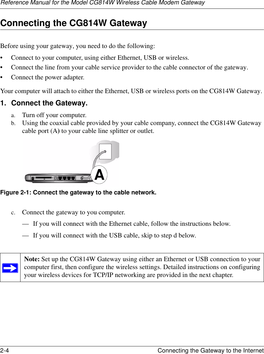 Reference Manual for the Model CG814W Wireless Cable Modem Gateway2-4 Connecting the Gateway to the Internet Connecting the CG814W GatewayBefore using your gateway, you need to do the following:• Connect to your computer, using either Ethernet, USB or wireless.• Connect the line from your cable service provider to the cable connector of the gateway.• Connect the power adapter.Your computer will attach to either the Ethernet, USB or wireless ports on the CG814W Gateway. 1. Connect the Gateway.a. Turn off your computer.b. Using the coaxial cable provided by your cable company, connect the CG814W Gateway cable port (A) to your cable line splitter or outlet.Figure 2-1: Connect the gateway to the cable network.c. Connect the gateway to you computer. — If you will connect with the Ethernet cable, follow the instructions below. — If you will connect with the USB cable, skip to step d below.Note: Set up the CG814W Gateway using either an Ethernet or USB connection to your computer first, then configure the wireless settings. Detailed instructions on configuring your wireless devices for TCP/IP networking are provided in the next chapter. A