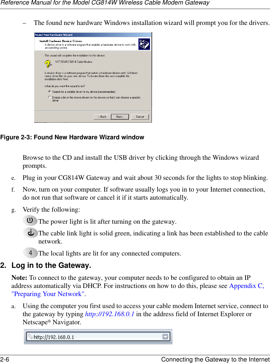 Reference Manual for the Model CG814W Wireless Cable Modem Gateway2-6 Connecting the Gateway to the Internet – The found new hardware Windows installation wizard will prompt you for the drivers.Figure 2-3: Found New Hardware Wizard windowBrowse to the CD and install the USB driver by clicking through the Windows wizard prompts.e. Plug in your CG814W Gateway and wait about 30 seconds for the lights to stop blinking. f. Now, turn on your computer. If software usually logs you in to your Internet connection, do not run that software or cancel it if it starts automatically. g. Verify the following:The power light is lit after turning on the gateway.The cable link light is solid green, indicating a link has been established to the cable network.The local lights are lit for any connected computers.2. Log in to the Gateway.Note: To connect to the gateway, your computer needs to be configured to obtain an IP address automatically via DHCP. For instructions on how to do this, please see Appendix C, &quot;Preparing Your Network&quot;.a. Using the computer you first used to access your cable modem Internet service, connect to the gateway by typing http://192.168.0.1 in the address field of Internet Explorer or Netscape® Navigator. 