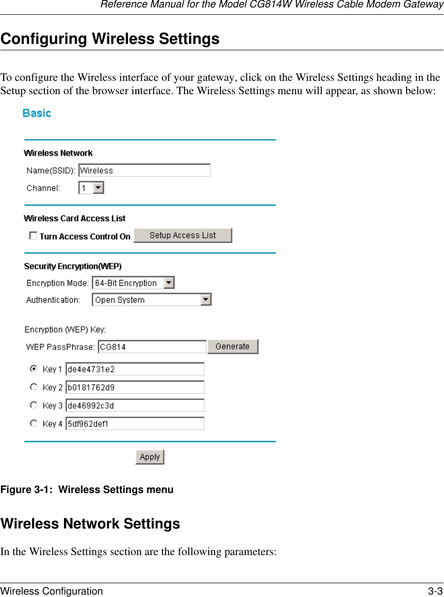 Reference Manual for the Model CG814W Wireless Cable Modem GatewayWireless Configuration 3-3 Configuring Wireless SettingsTo configure the Wireless interface of your gateway, click on the Wireless Settings heading in the Setup section of the browser interface. The Wireless Settings menu will appear, as shown below:Figure 3-1:  Wireless Settings menuWireless Network SettingsIn the Wireless Settings section are the following parameters: