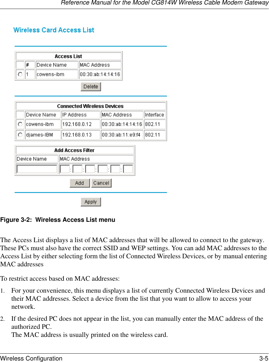 Reference Manual for the Model CG814W Wireless Cable Modem GatewayWireless Configuration 3-5 :Figure 3-2:  Wireless Access List menuThe Access List displays a list of MAC addresses that will be allowed to connect to the gateway. These PCs must also have the correct SSID and WEP settings. You can add MAC addresses to the Access List by either selecting form the list of Connected Wireless Devices, or by manual entering MAC addressesTo restrict access based on MAC addresses:1. For your convenience, this menu displays a list of currently Connected Wireless Devices and their MAC addresses. Select a device from the list that you want to allow to access your network.2. If the desired PC does not appear in the list, you can manually enter the MAC address of the authorized PC. The MAC address is usually printed on the wireless card.