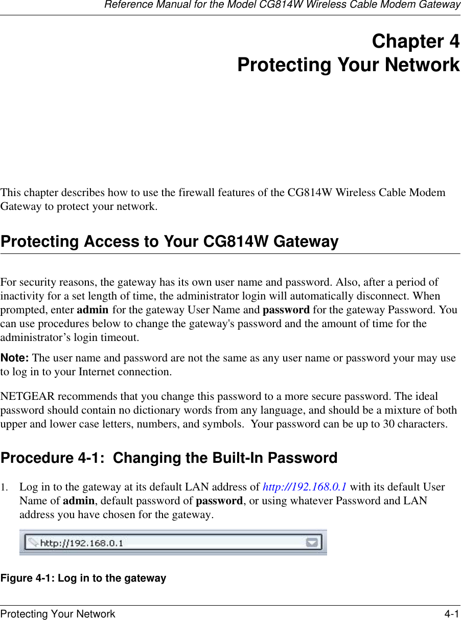 Reference Manual for the Model CG814W Wireless Cable Modem GatewayProtecting Your Network 4-1 Chapter 4 Protecting Your Network This chapter describes how to use the firewall features of the CG814W Wireless Cable Modem Gateway to protect your network.Protecting Access to Your CG814W GatewayFor security reasons, the gateway has its own user name and password. Also, after a period of inactivity for a set length of time, the administrator login will automatically disconnect. When prompted, enter admin for the gateway User Name and password for the gateway Password. You can use procedures below to change the gateway&apos;s password and the amount of time for the administrator’s login timeout.Note: The user name and password are not the same as any user name or password your may use to log in to your Internet connection.NETGEAR recommends that you change this password to a more secure password. The ideal  password should contain no dictionary words from any language, and should be a mixture of both upper and lower case letters, numbers, and symbols.  Your password can be up to 30 characters.Procedure 4-1:  Changing the Built-In Password1. Log in to the gateway at its default LAN address of http://192.168.0.1 with its default User Name of admin, default password of password, or using whatever Password and LAN address you have chosen for the gateway.Figure 4-1: Log in to the gateway