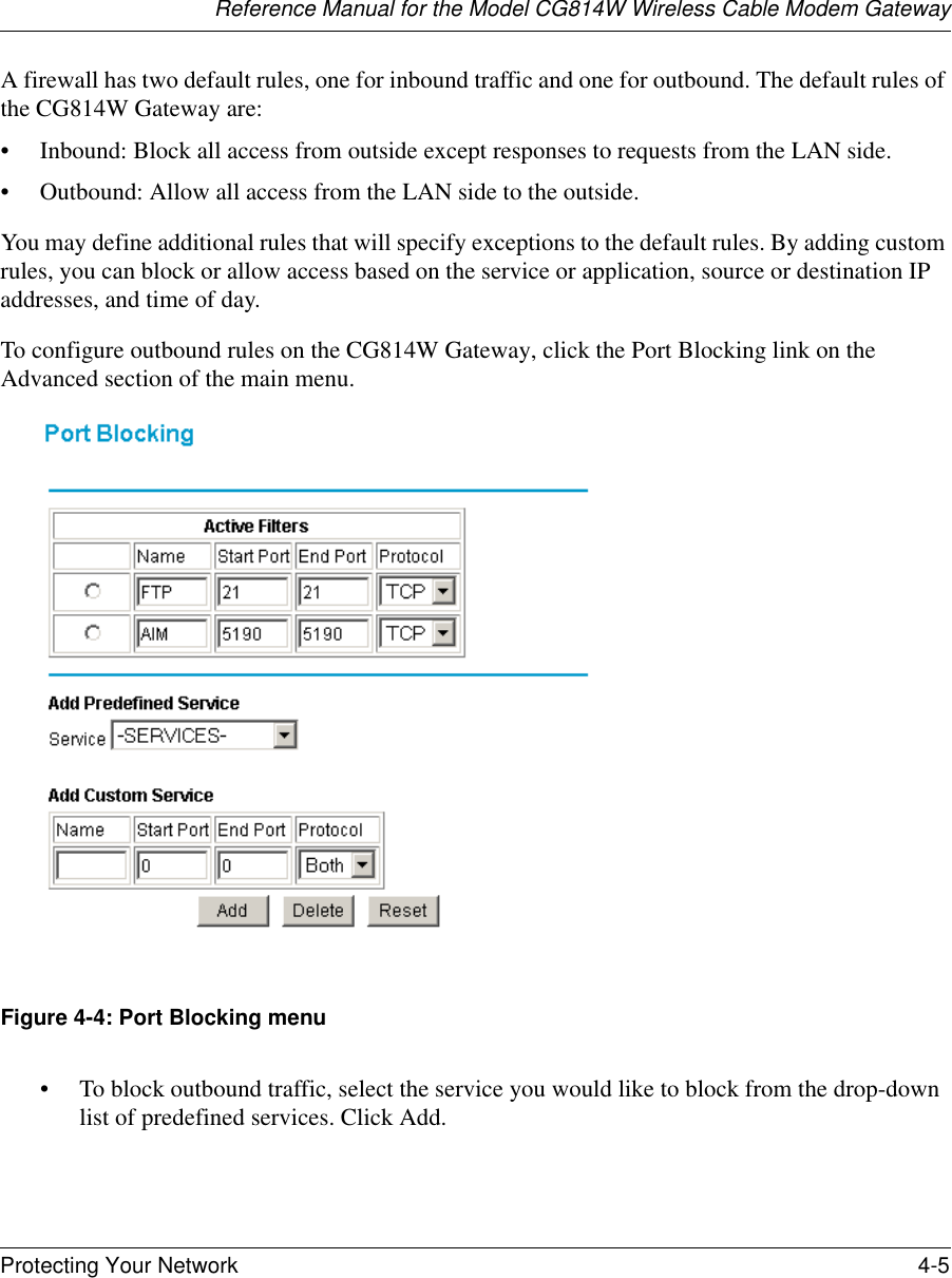 Reference Manual for the Model CG814W Wireless Cable Modem GatewayProtecting Your Network 4-5 A firewall has two default rules, one for inbound traffic and one for outbound. The default rules of the CG814W Gateway are:• Inbound: Block all access from outside except responses to requests from the LAN side.• Outbound: Allow all access from the LAN side to the outside.You may define additional rules that will specify exceptions to the default rules. By adding custom rules, you can block or allow access based on the service or application, source or destination IP addresses, and time of day.To configure outbound rules on the CG814W Gateway, click the Port Blocking link on the Advanced section of the main menu.Figure 4-4: Port Blocking menu• To block outbound traffic, select the service you would like to block from the drop-down list of predefined services. Click Add.
