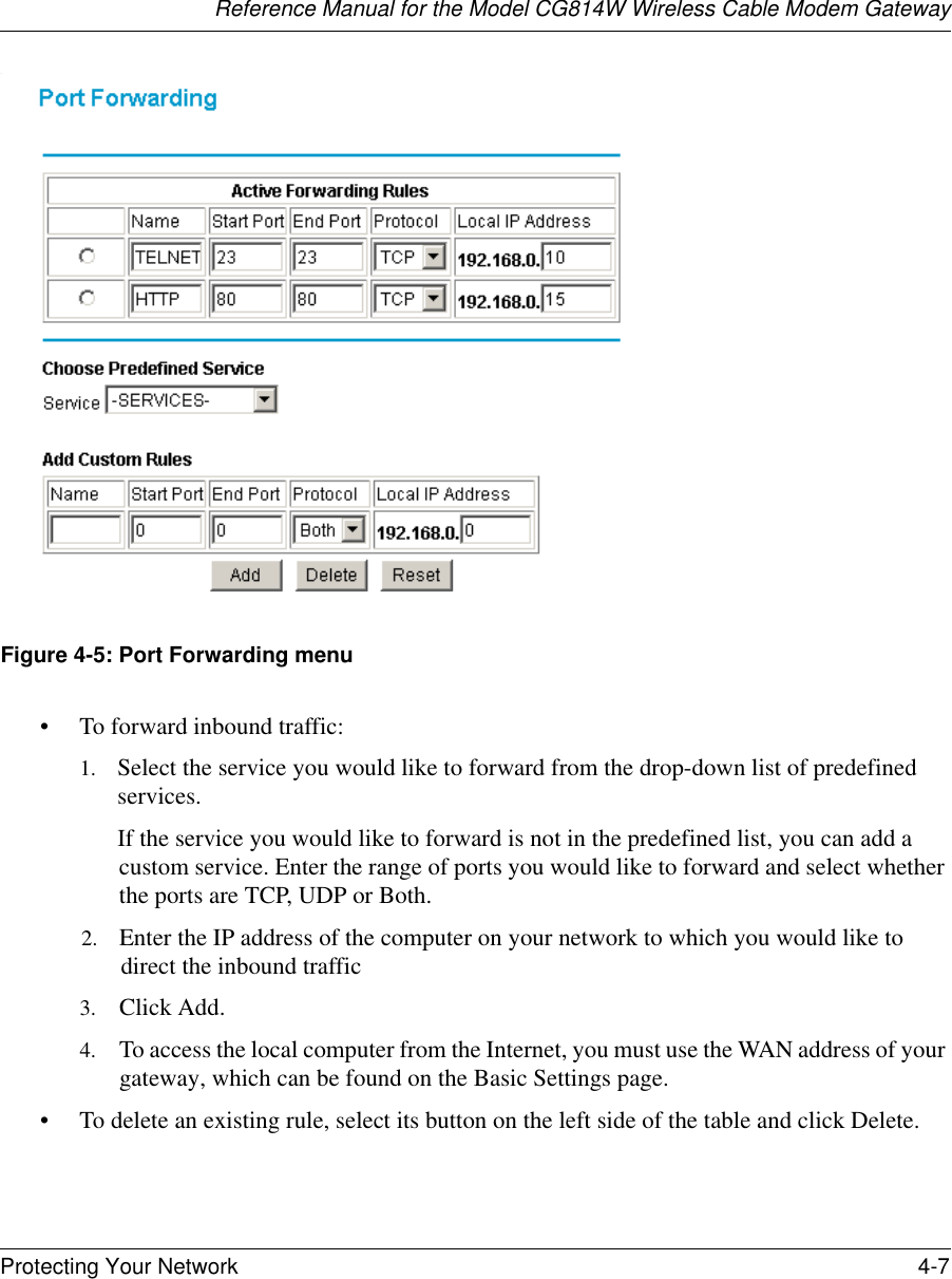 Reference Manual for the Model CG814W Wireless Cable Modem GatewayProtecting Your Network 4-7 .Figure 4-5: Port Forwarding menu• To forward inbound traffic:1. Select the service you would like to forward from the drop-down list of predefined services.If the service you would like to forward is not in the predefined list, you can add a custom service. Enter the range of ports you would like to forward and select whether the ports are TCP, UDP or Both.2. Enter the IP address of the computer on your network to which you would like to direct the inbound traffic3. Click Add.4. To access the local computer from the Internet, you must use the WAN address of your gateway, which can be found on the Basic Settings page.• To delete an existing rule, select its button on the left side of the table and click Delete.