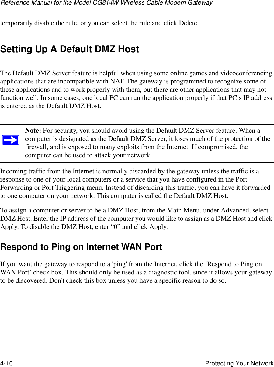 Reference Manual for the Model CG814W Wireless Cable Modem Gateway4-10 Protecting Your Network temporarily disable the rule, or you can select the rule and click Delete.Setting Up A Default DMZ HostThe Default DMZ Server feature is helpful when using some online games and videoconferencing applications that are incompatible with NAT. The gateway is programmed to recognize some of these applications and to work properly with them, but there are other applications that may not function well. In some cases, one local PC can run the application properly if that PC’s IP address is entered as the Default DMZ Host.Incoming traffic from the Internet is normally discarded by the gateway unless the traffic is a response to one of your local computers or a service that you have configured in the Port Forwarding or Port Triggering menu. Instead of discarding this traffic, you can have it forwarded to one computer on your network. This computer is called the Default DMZ Host.To assign a computer or server to be a DMZ Host, from the Main Menu, under Advanced, select DMZ Host. Enter the IP address of the computer you would like to assign as a DMZ Host and click Apply. To disable the DMZ Host, enter “0” and click Apply.Respond to Ping on Internet WAN PortIf you want the gateway to respond to a &apos;ping&apos; from the Internet, click the ‘Respond to Ping on WAN Port’ check box. This should only be used as a diagnostic tool, since it allows your gateway to be discovered. Don&apos;t check this box unless you have a specific reason to do so.Note: For security, you should avoid using the Default DMZ Server feature. When a computer is designated as the Default DMZ Server, it loses much of the protection of the firewall, and is exposed to many exploits from the Internet. If compromised, the computer can be used to attack your network.